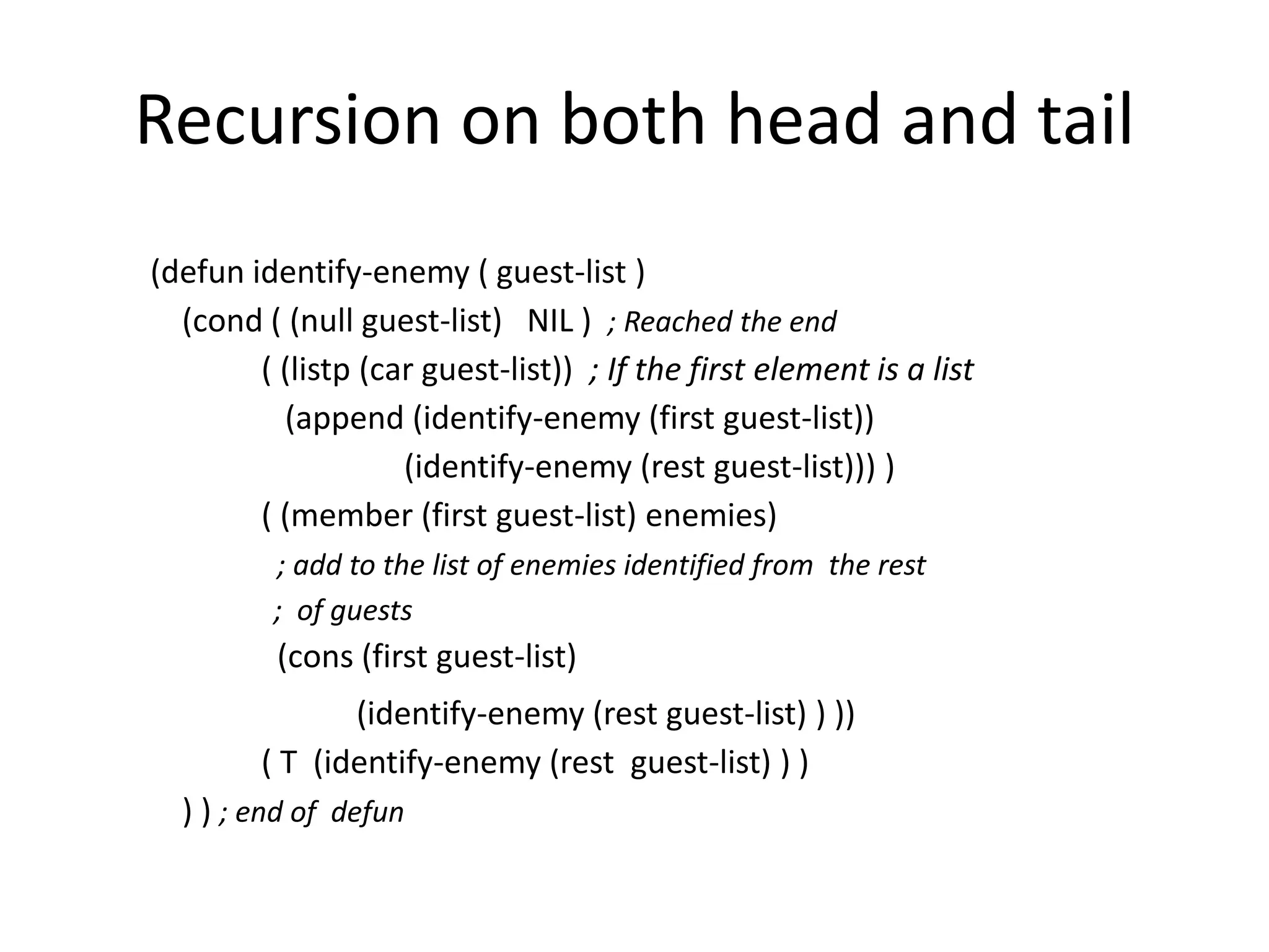 Recursion on both head and tail
(defun identify-enemy ( guest-list )
(cond ( (null guest-list) NIL ) ; Reached the end
( (listp (car guest-list)) ; If the first element is a list
(append (identify-enemy (first guest-list))
(identify-enemy (rest guest-list))) )
( (member (first guest-list) enemies)
; add to the list of enemies identified from the rest
; of guests
(cons (first guest-list)
(identify-enemy (rest guest-list) ) ))
( T (identify-enemy (rest guest-list) ) )
) ) ; end of defun
 