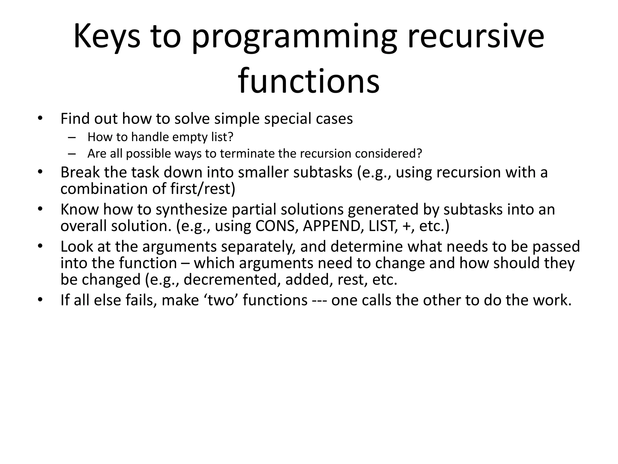 Keys to programming recursive
functions
• Find out how to solve simple special cases
– How to handle empty list?
– Are all possible ways to terminate the recursion considered?
• Break the task down into smaller subtasks (e.g., using recursion with a
combination of first/rest)
• Know how to synthesize partial solutions generated by subtasks into an
overall solution. (e.g., using CONS, APPEND, LIST, +, etc.)
• Look at the arguments separately, and determine what needs to be passed
into the function – which arguments need to change and how should they
be changed (e.g., decremented, added, rest, etc.
• If all else fails, make ‘two’ functions --- one calls the other to do the work.
 