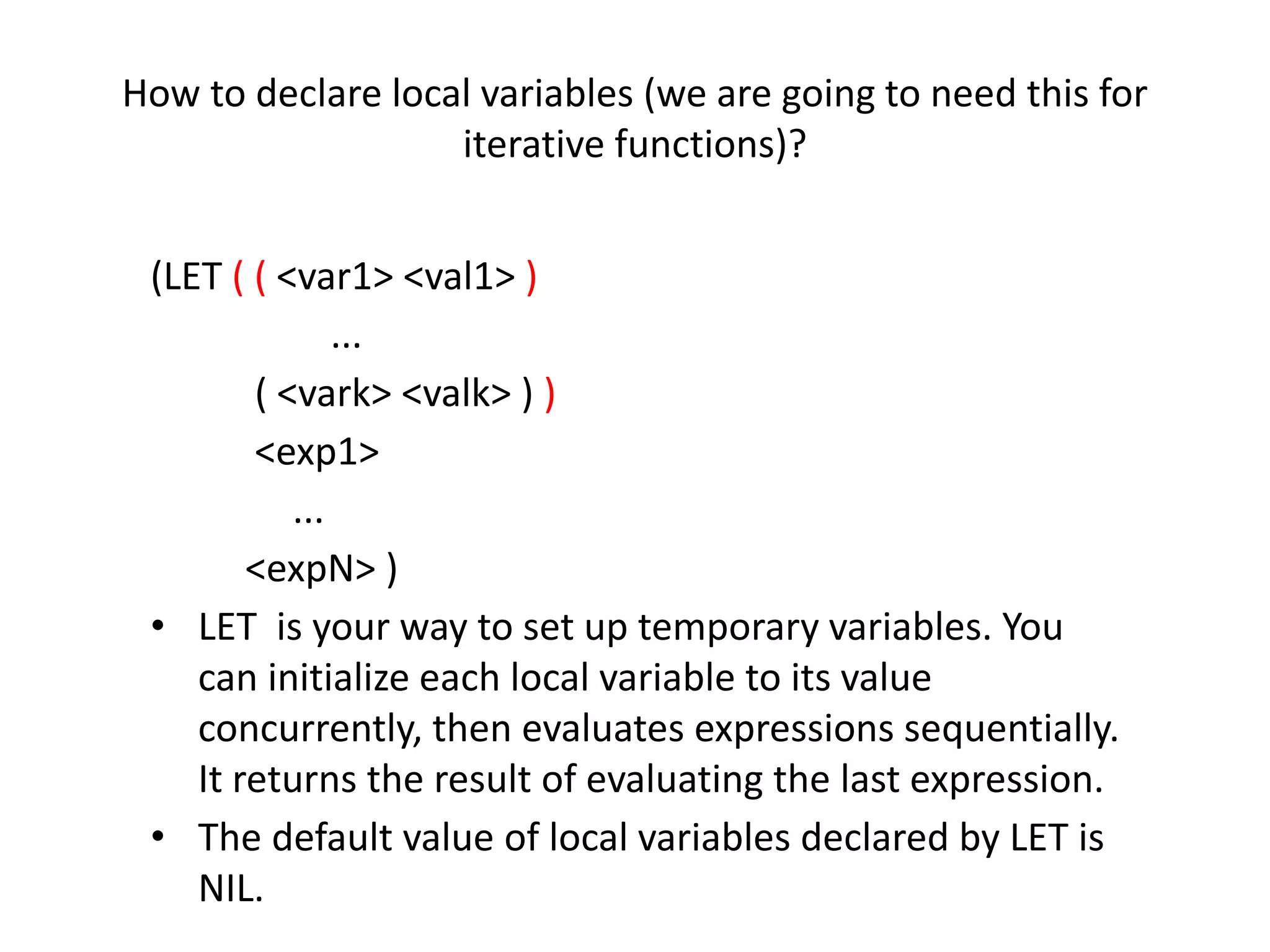 How to declare local variables (we are going to need this for
iterative functions)?
(LET ( ( <var1> <val1> )
...
( <vark> <valk> ) )
<exp1>
...
<expN> )
• LET is your way to set up temporary variables. You
can initialize each local variable to its value
concurrently, then evaluates expressions sequentially.
It returns the result of evaluating the last expression.
• The default value of local variables declared by LET is
NIL.
 