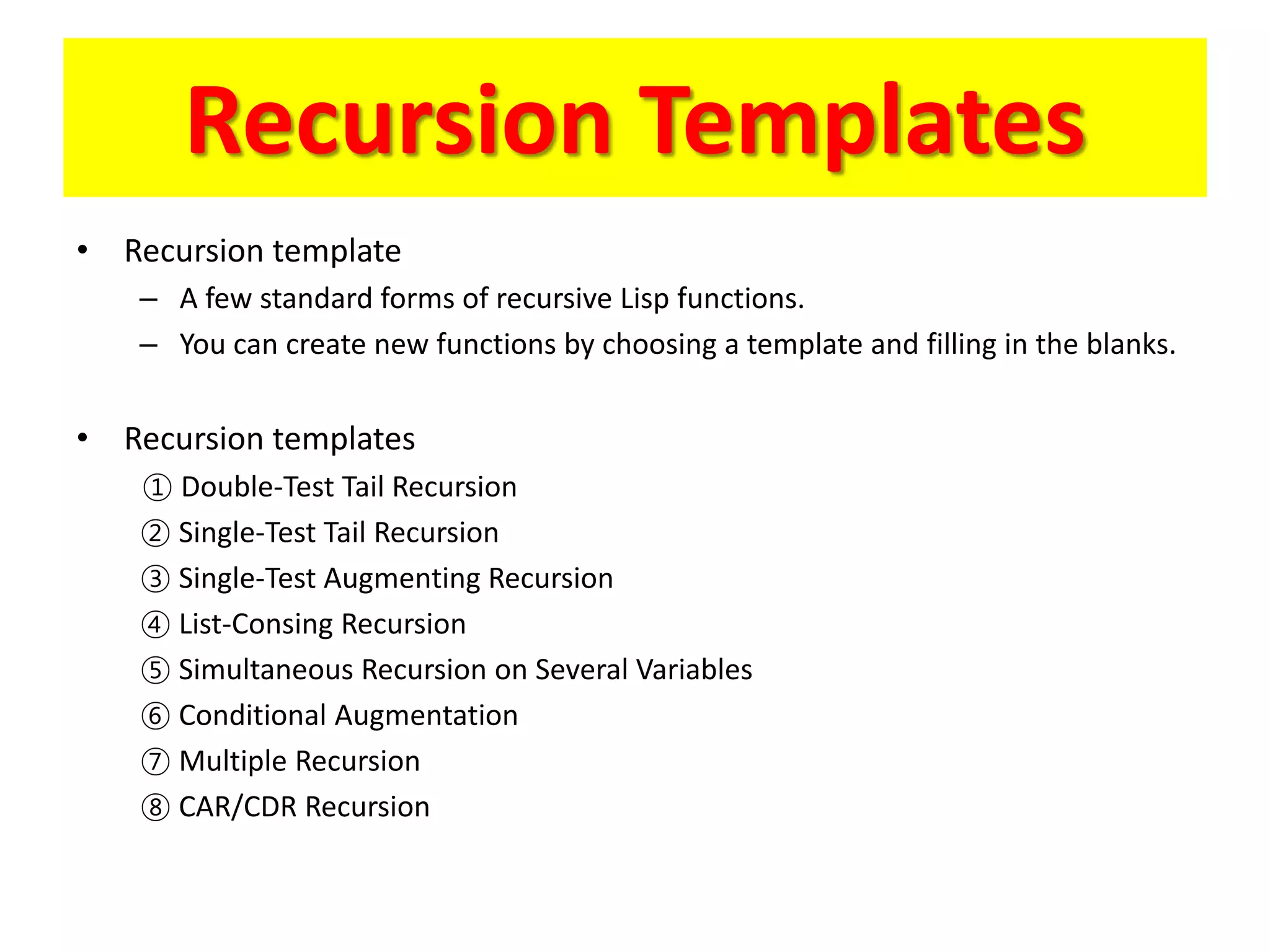 Recursion Templates
• Recursion template
– A few standard forms of recursive Lisp functions.
– You can create new functions by choosing a template and filling in the blanks.
• Recursion templates
① Double-Test Tail Recursion
② Single-Test Tail Recursion
③ Single-Test Augmenting Recursion
④ List-Consing Recursion
⑤ Simultaneous Recursion on Several Variables
⑥ Conditional Augmentation
⑦ Multiple Recursion
⑧ CAR/CDR Recursion
 