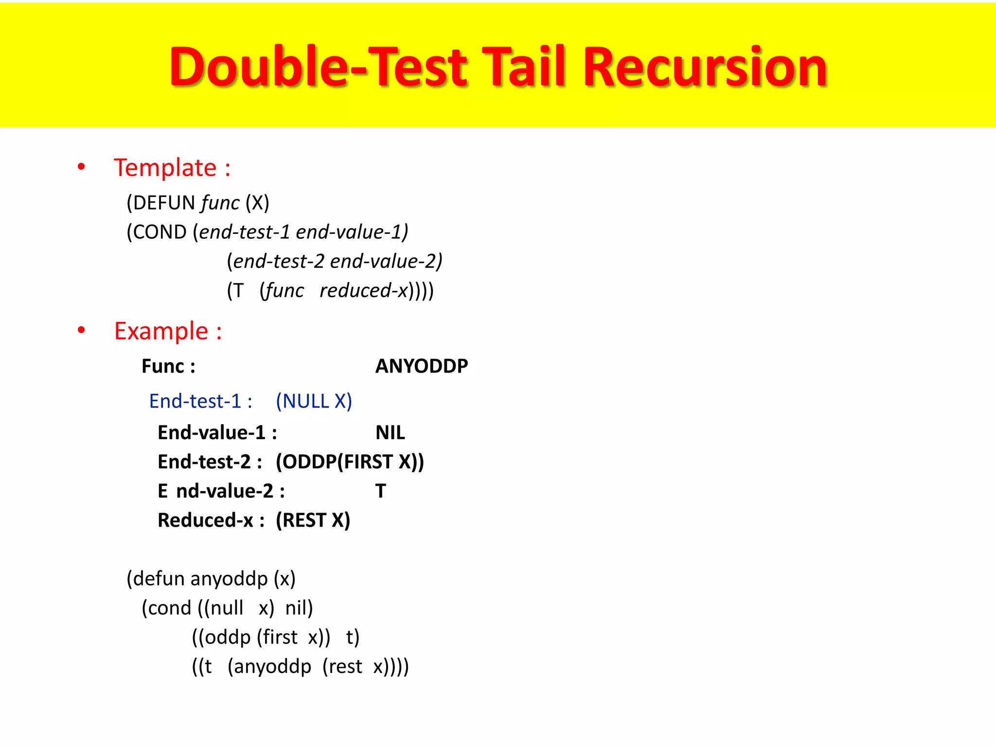 Double-Test Tail Recursion
• Template :
(DEFUN func (X)
(COND (end-test-1 end-value-1)
(end-test-2 end-value-2)
(T (func reduced-x))))
• Example :
Func : ANYODDP
End-test-1 : (NULL X)
End-value-1 : NIL
End-test-2 : (ODDP(FIRST X))
E nd-value-2 : T
Reduced-x : (REST X)
(defun anyoddp (x)
(cond ((null x) nil)
((oddp (first x)) t)
((t (anyoddp (rest x))))
 