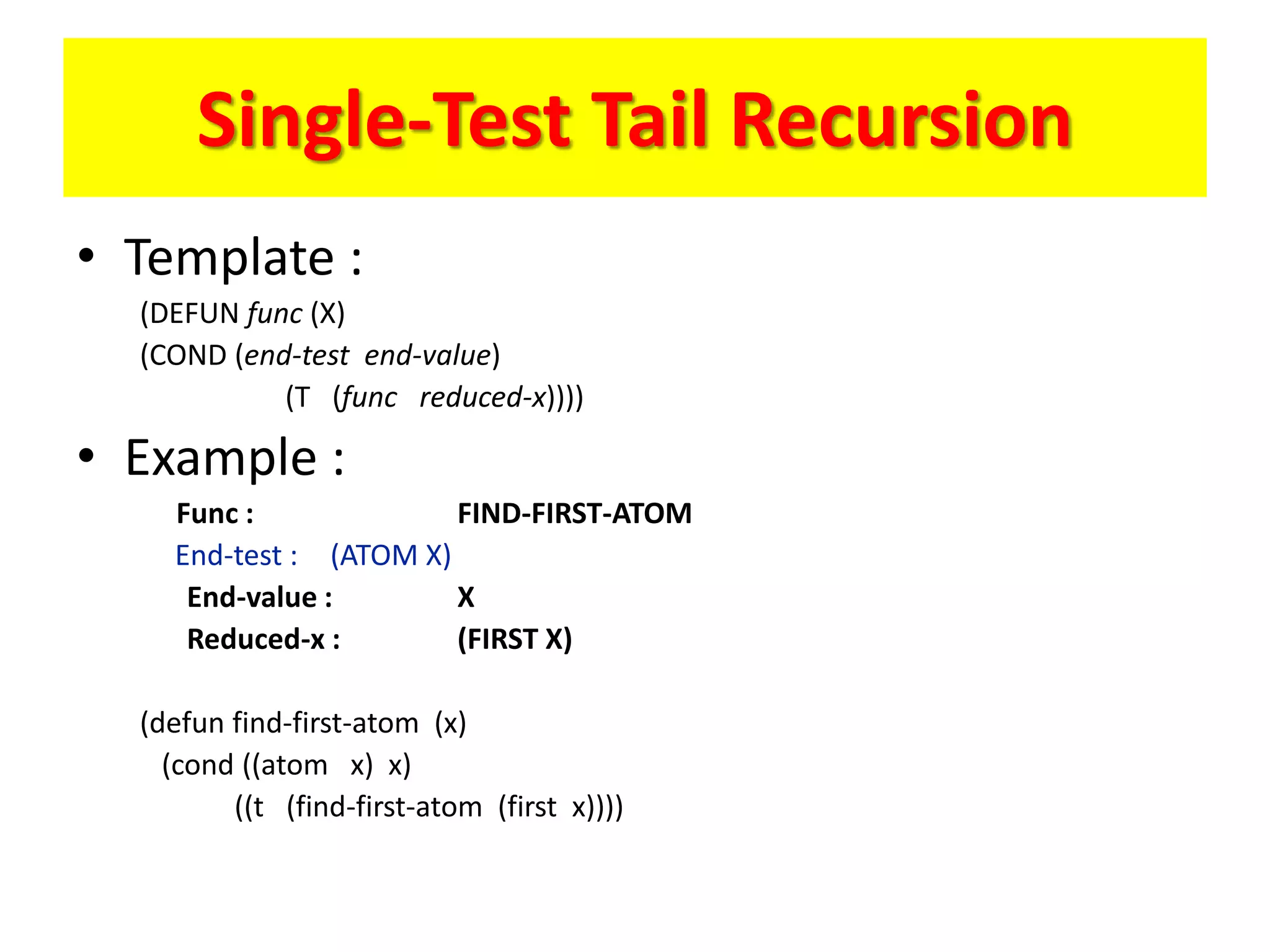 Single-Test Tail Recursion
• Template :
(DEFUN func (X)
(COND (end-test end-value)
(T (func reduced-x))))
• Example :
Func : FIND-FIRST-ATOM
End-test : (ATOM X)
End-value : X
Reduced-x : (FIRST X)
(defun find-first-atom (x)
(cond ((atom x) x)
((t (find-first-atom (first x))))
 
