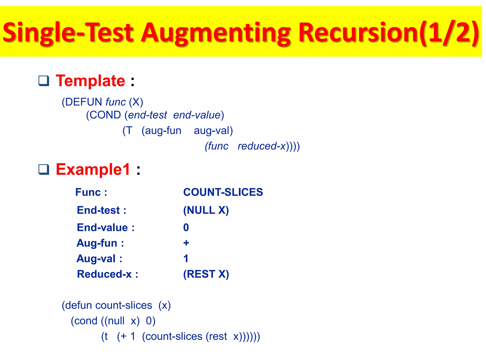 Single-Test Augmenting Recursion(1/2)
 Template :
(DEFUN func (X)
(COND (end-test end-value)
(T (aug-fun aug-val)
(func reduced-x))))
 Example1 :
Func : COUNT-SLICES
End-test : (NULL X)
End-value : 0
Aug-fun : +
Aug-val : 1
Reduced-x : (REST X)
(defun count-slices (x)
(cond ((null x) 0)
(t (+ 1 (count-slices (rest x))))))
 