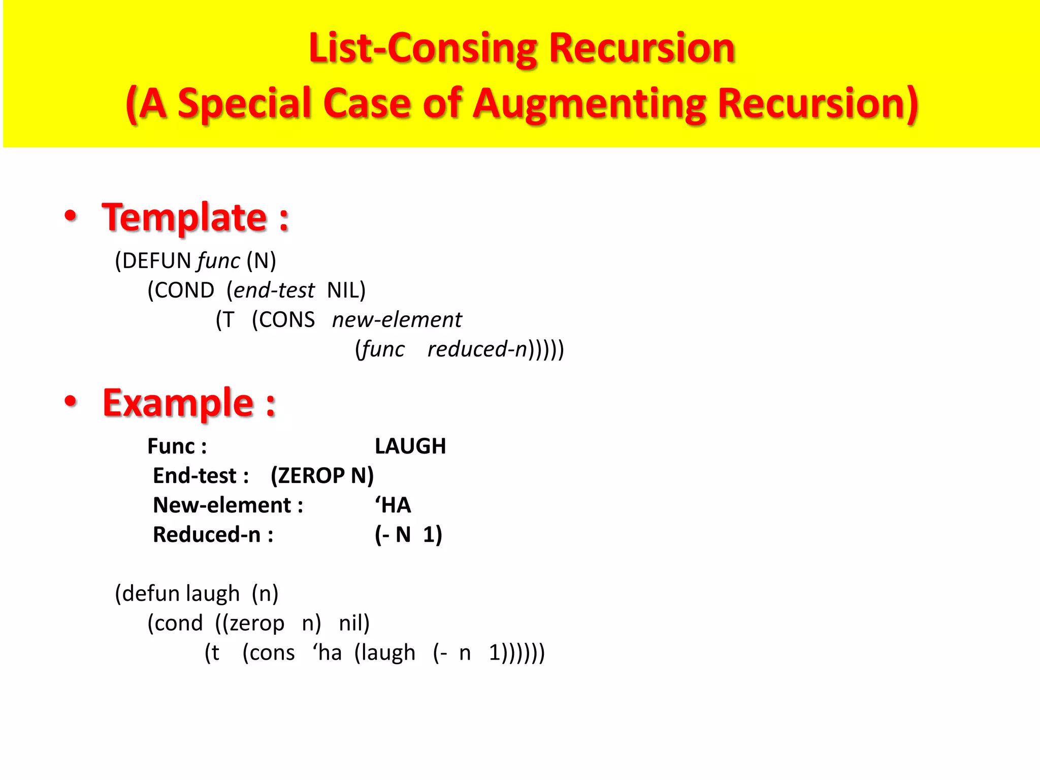 List-Consing Recursion
(A Special Case of Augmenting Recursion)
• Template :
(DEFUN func (N)
(COND (end-test NIL)
(T (CONS new-element
(func reduced-n)))))
• Example :
Func : LAUGH
End-test : (ZEROP N)
New-element : ‘HA
Reduced-n : (- N 1)
(defun laugh (n)
(cond ((zerop n) nil)
(t (cons ‘ha (laugh (- n 1))))))
 