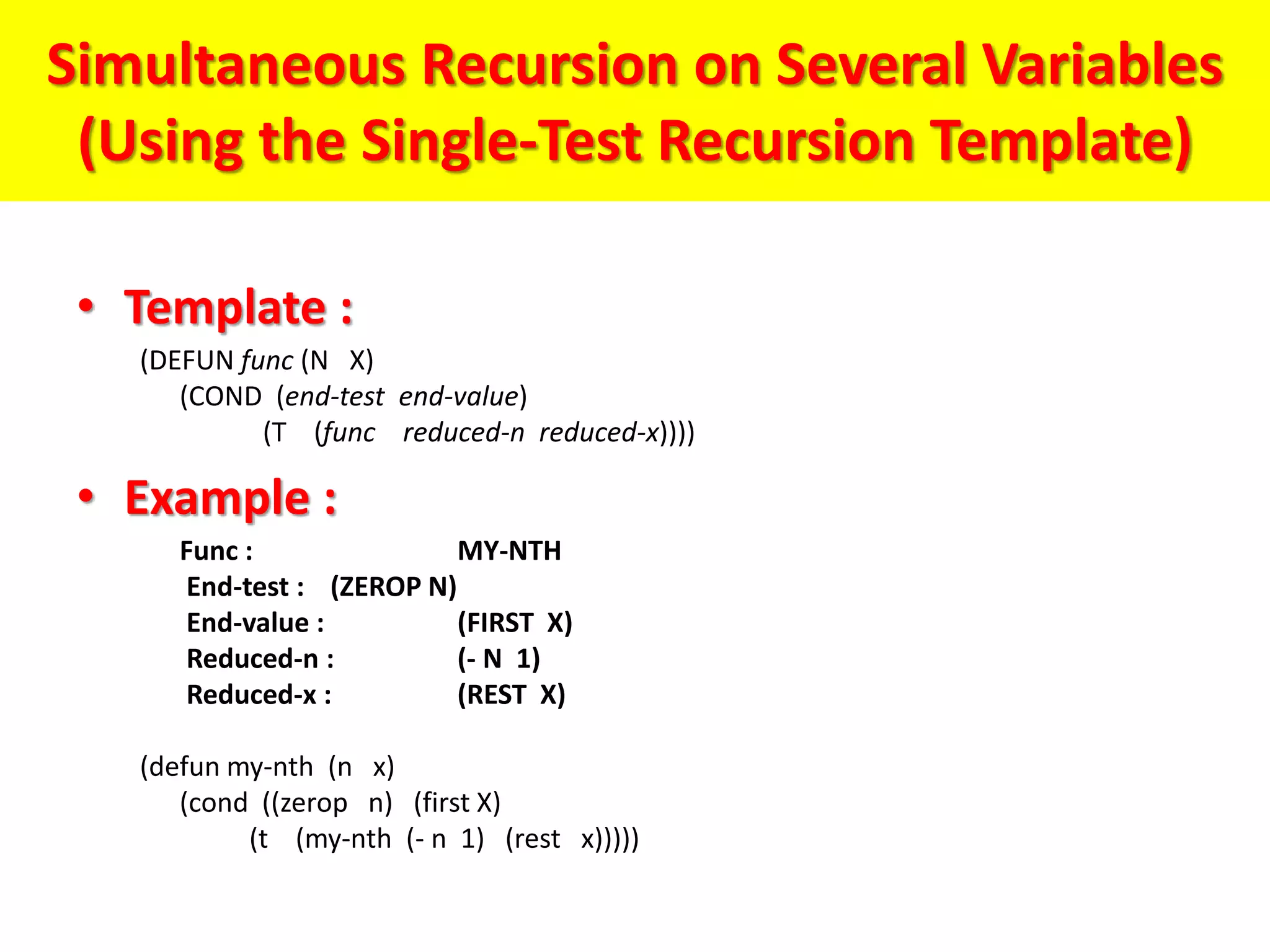 Simultaneous Recursion on Several Variables
(Using the Single-Test Recursion Template)
• Template :
(DEFUN func (N X)
(COND (end-test end-value)
(T (func reduced-n reduced-x))))
• Example :
Func : MY-NTH
End-test : (ZEROP N)
End-value : (FIRST X)
Reduced-n : (- N 1)
Reduced-x : (REST X)
(defun my-nth (n x)
(cond ((zerop n) (first X)
(t (my-nth (- n 1) (rest x)))))
 