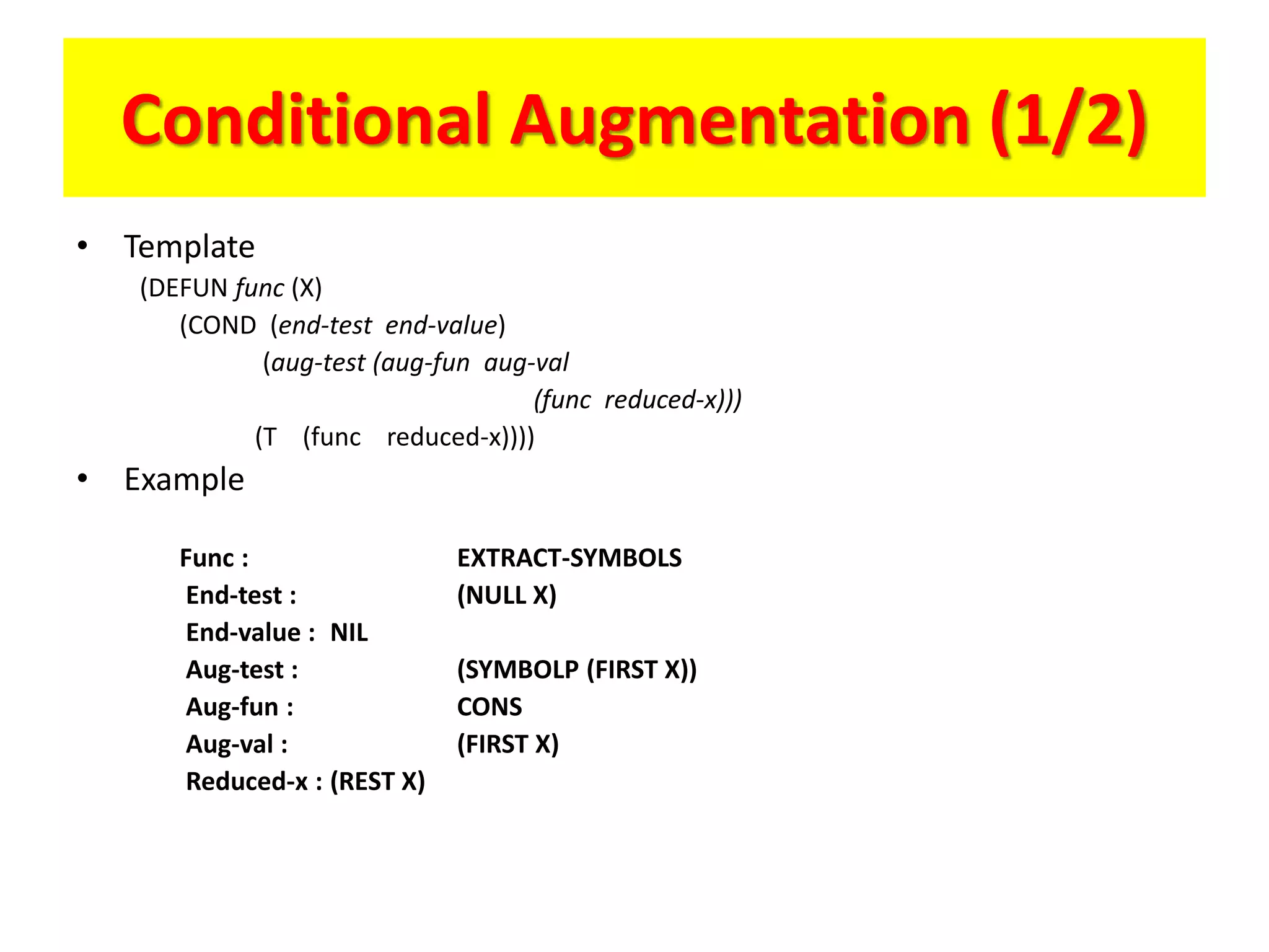 Conditional Augmentation (1/2)
• Template
(DEFUN func (X)
(COND (end-test end-value)
(aug-test (aug-fun aug-val
(func reduced-x)))
(T (func reduced-x))))
• Example
Func : EXTRACT-SYMBOLS
End-test : (NULL X)
End-value : NIL
Aug-test : (SYMBOLP (FIRST X))
Aug-fun : CONS
Aug-val : (FIRST X)
Reduced-x : (REST X)
 