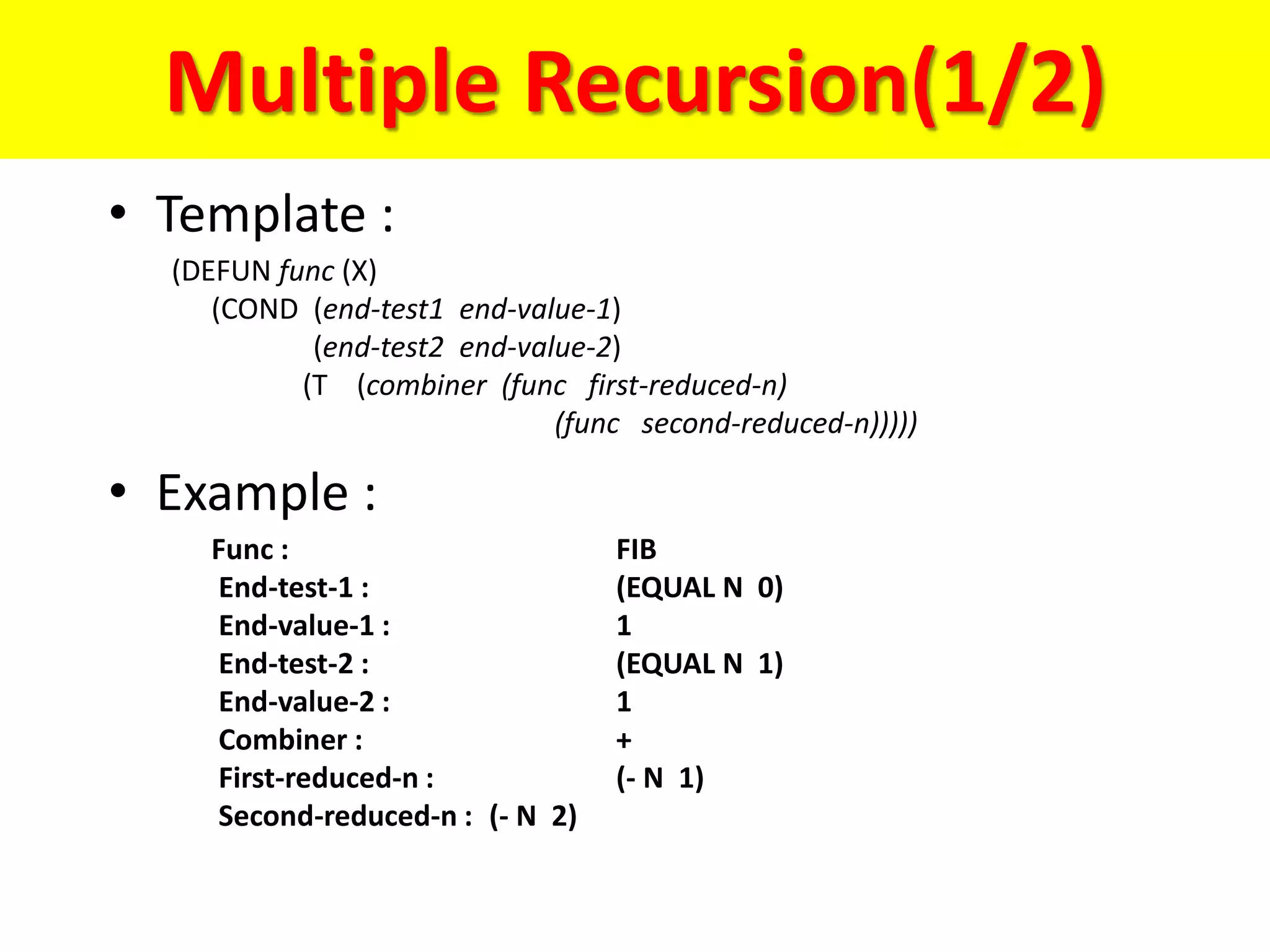 Multiple Recursion(1/2)
• Template :
(DEFUN func (X)
(COND (end-test1 end-value-1)
(end-test2 end-value-2)
(T (combiner (func first-reduced-n)
(func second-reduced-n)))))
• Example :
Func : FIB
End-test-1 : (EQUAL N 0)
End-value-1 : 1
End-test-2 : (EQUAL N 1)
End-value-2 : 1
Combiner : +
First-reduced-n : (- N 1)
Second-reduced-n : (- N 2)
 