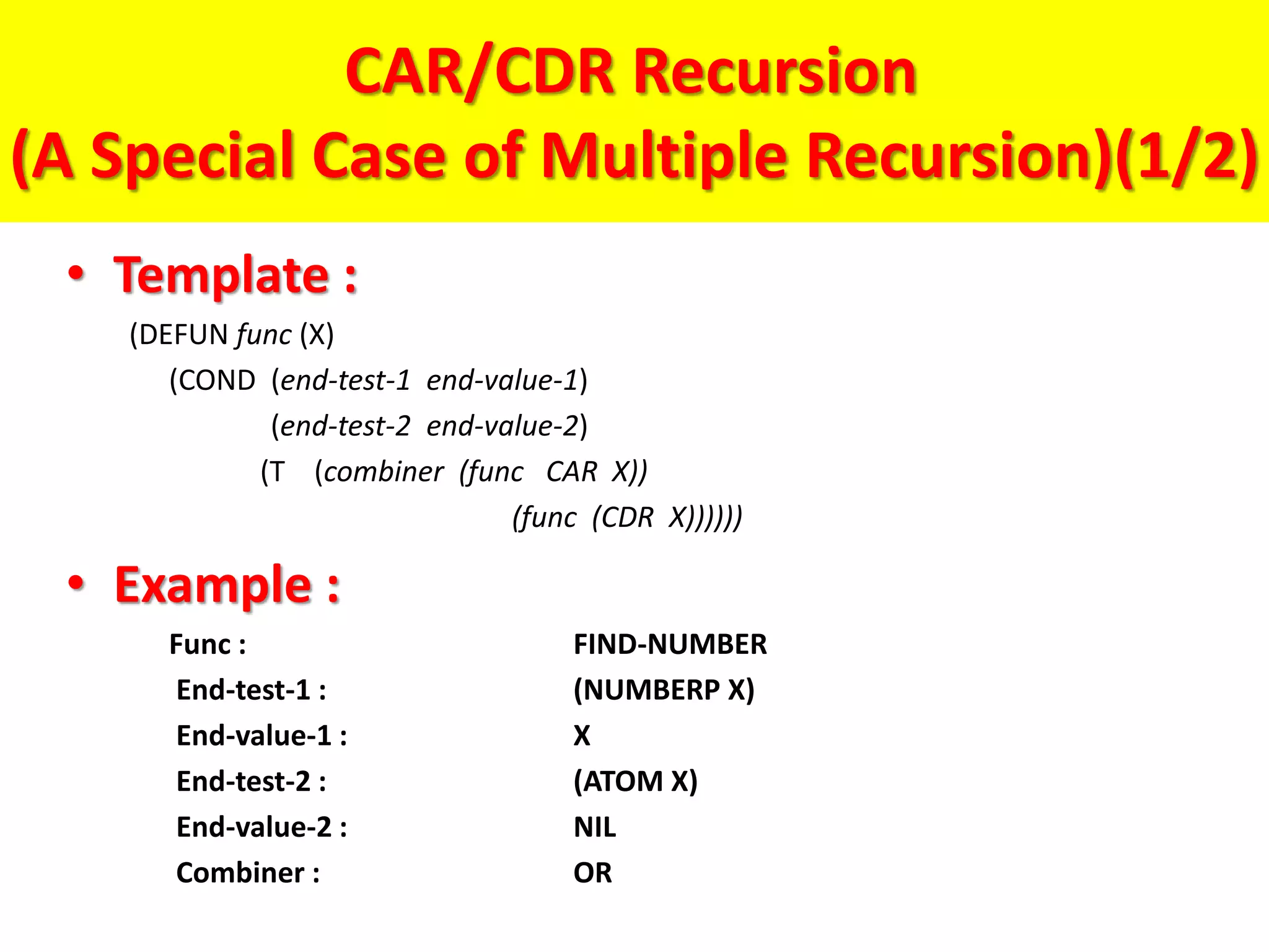CAR/CDR Recursion
(A Special Case of Multiple Recursion)(1/2)
• Template :
(DEFUN func (X)
(COND (end-test-1 end-value-1)
(end-test-2 end-value-2)
(T (combiner (func CAR X))
(func (CDR X))))))
• Example :
Func : FIND-NUMBER
End-test-1 : (NUMBERP X)
End-value-1 : X
End-test-2 : (ATOM X)
End-value-2 : NIL
Combiner : OR
 