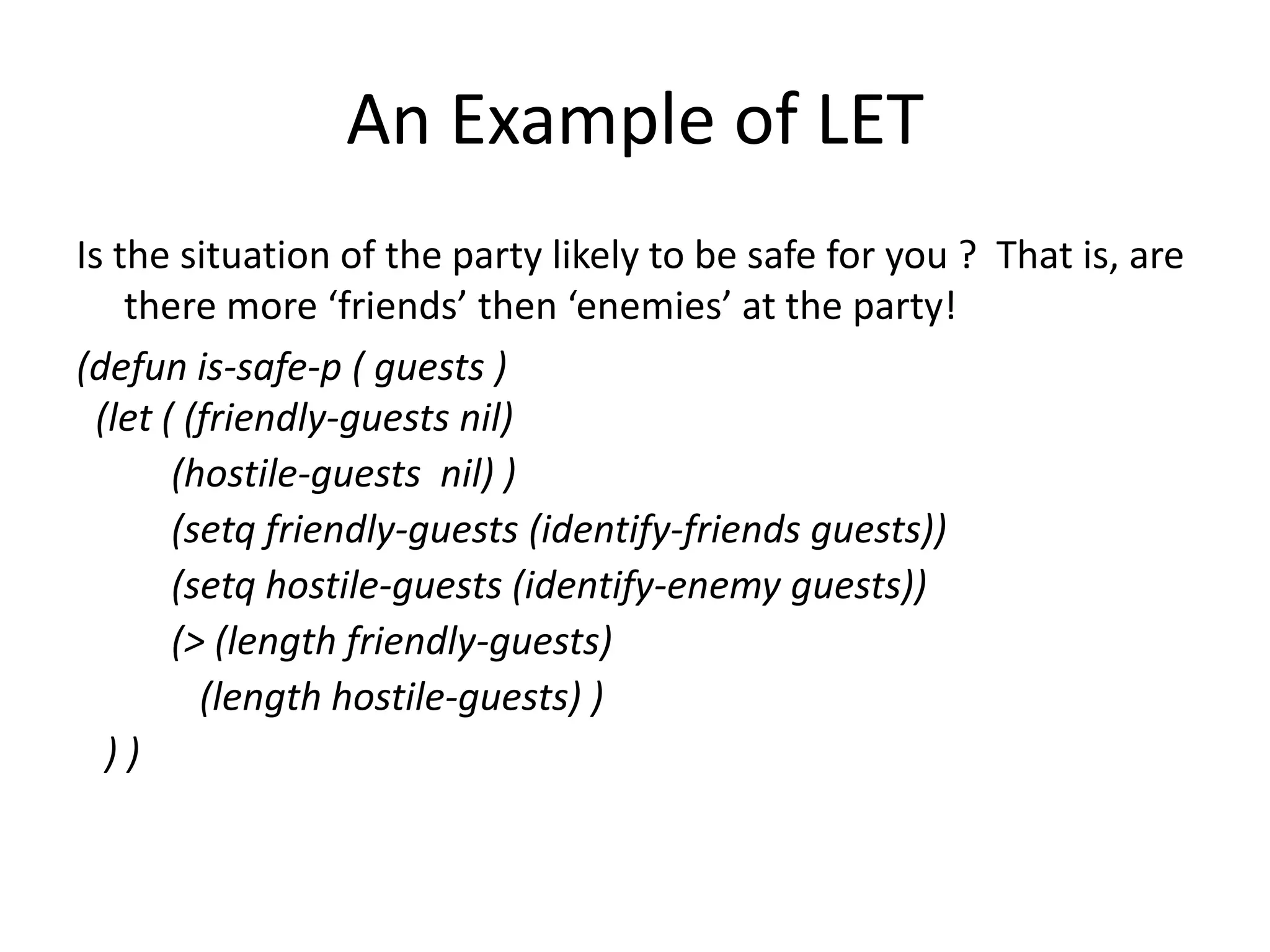 An Example of LET
Is the situation of the party likely to be safe for you ? That is, are
there more ‘friends’ then ‘enemies’ at the party!
(defun is-safe-p ( guests )
(let ( (friendly-guests nil)
(hostile-guests nil) )
(setq friendly-guests (identify-friends guests))
(setq hostile-guests (identify-enemy guests))
(> (length friendly-guests)
(length hostile-guests) )
) )
 