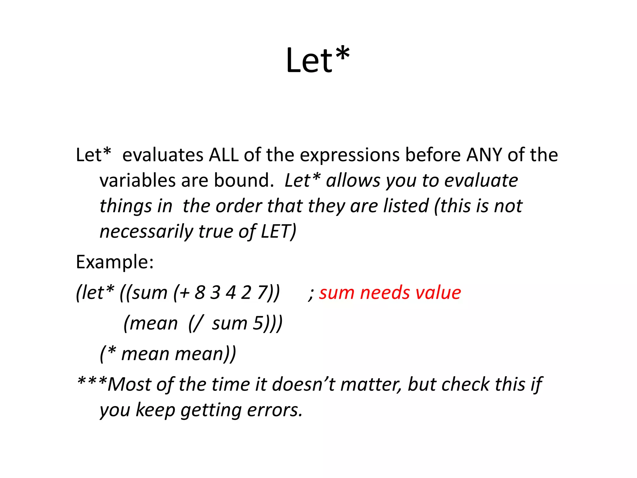 Let*
Let* evaluates ALL of the expressions before ANY of the
variables are bound. Let* allows you to evaluate
things in the order that they are listed (this is not
necessarily true of LET)
Example:
(let* ((sum (+ 8 3 4 2 7)) ; sum needs value
(mean (/ sum 5)))
(* mean mean))
***Most of the time it doesn’t matter, but check this if
you keep getting errors.
 