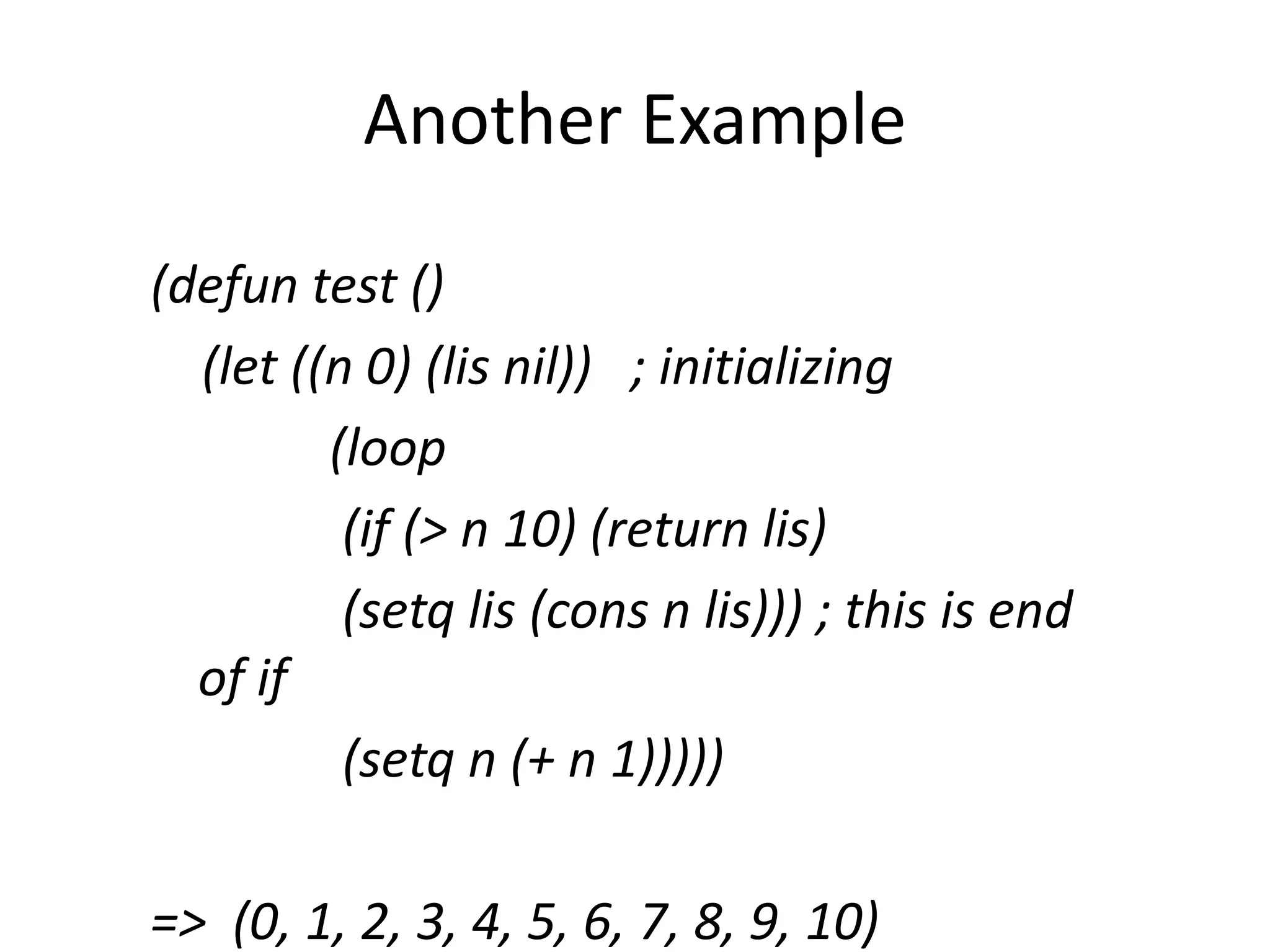 Another Example
(defun test ()
(let ((n 0) (lis nil)) ; initializing
(loop
(if (> n 10) (return lis)
(setq lis (cons n lis))) ; this is end
of if
(setq n (+ n 1)))))
=> (0, 1, 2, 3, 4, 5, 6, 7, 8, 9, 10)
 