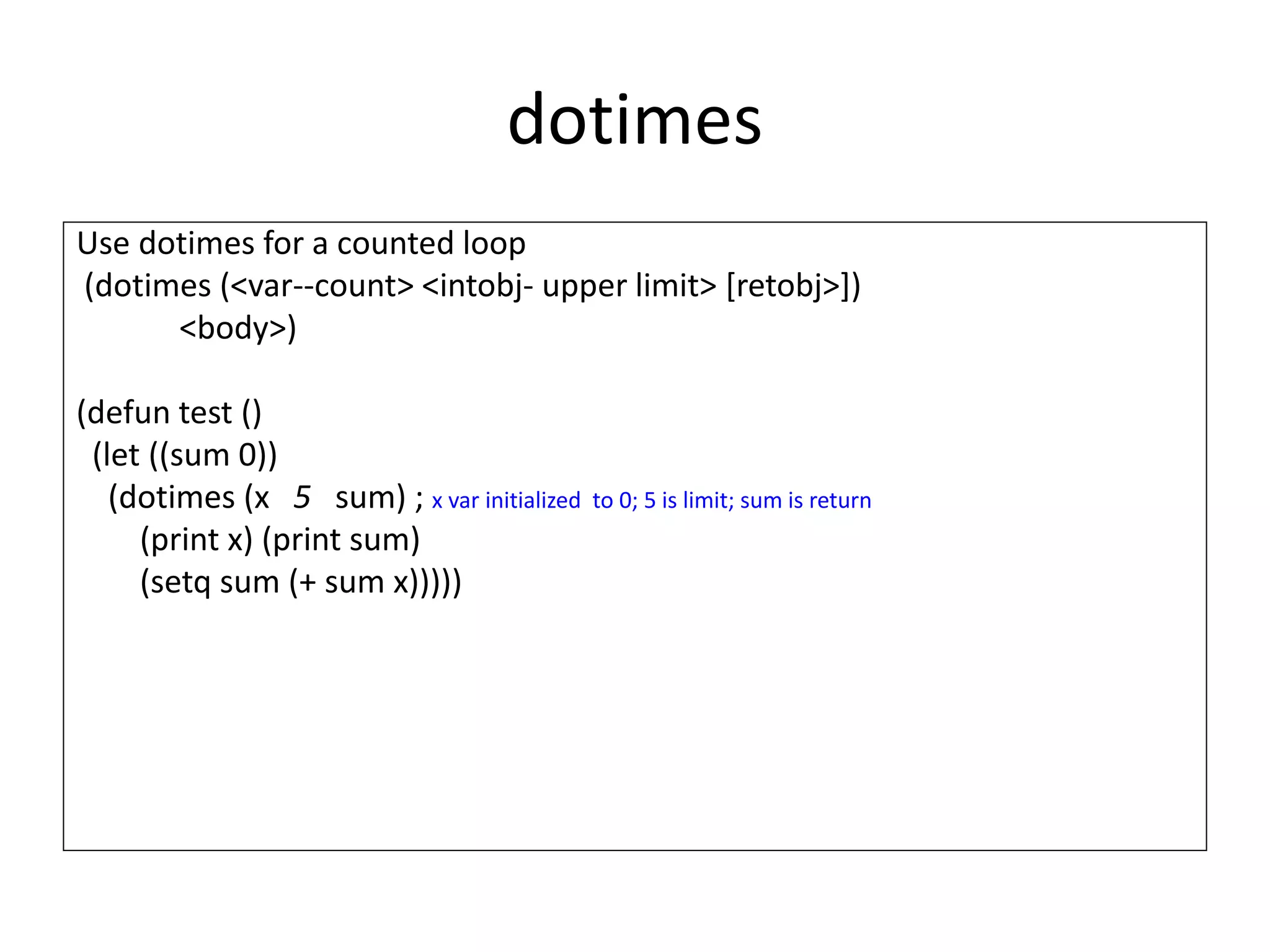 dotimes
Use dotimes for a counted loop
(dotimes (<var--count> <intobj- upper limit> [retobj>])
<body>)
(defun test ()
(let ((sum 0))
(dotimes (x 5 sum) ; x var initialized to 0; 5 is limit; sum is return
(print x) (print sum)
(setq sum (+ sum x)))))
 