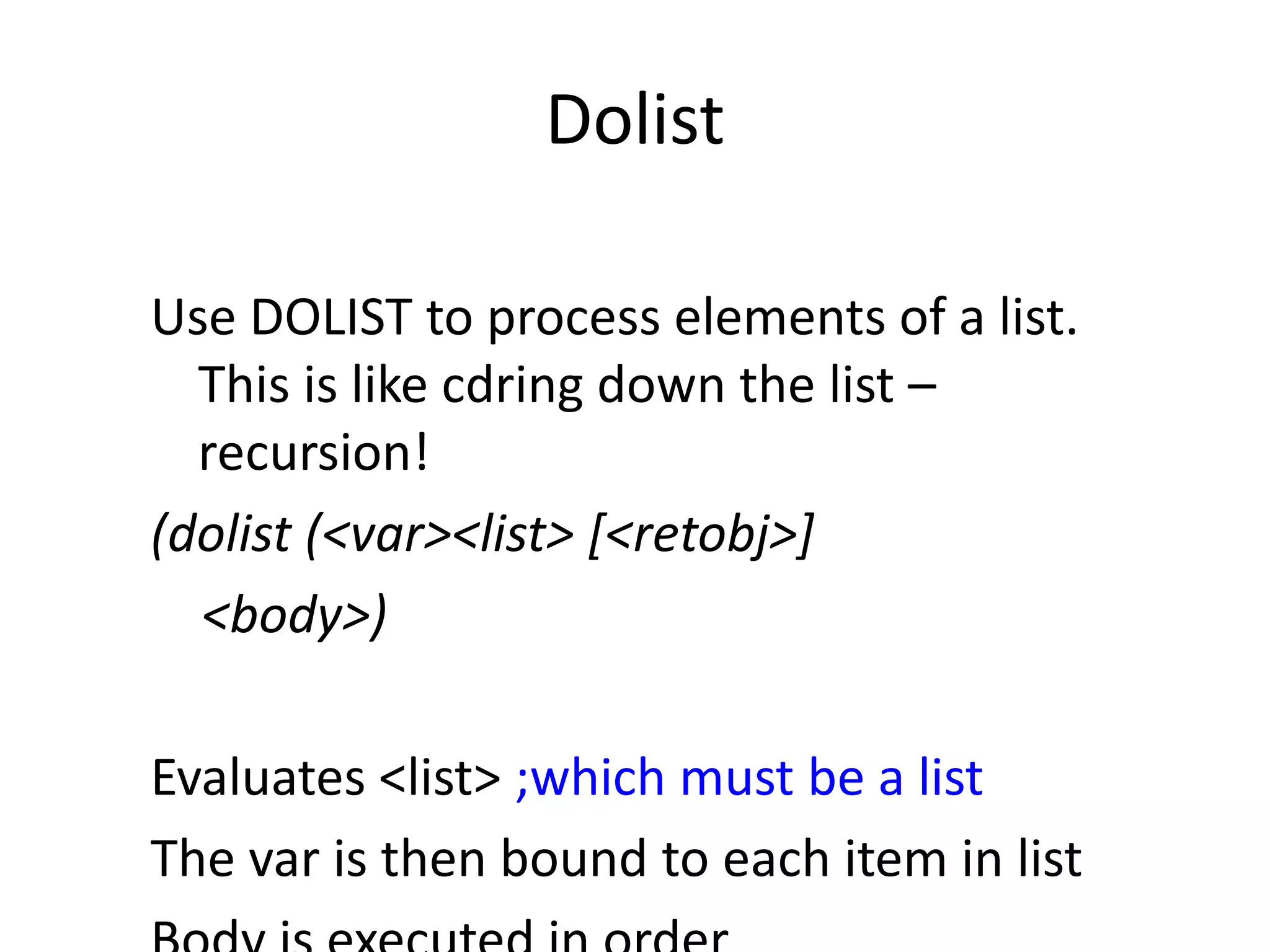 Dolist
Use DOLIST to process elements of a list.
This is like cdring down the list –
recursion!
(dolist (<var><list> [<retobj>]
<body>)
Evaluates <list> ;which must be a list
The var is then bound to each item in list
 