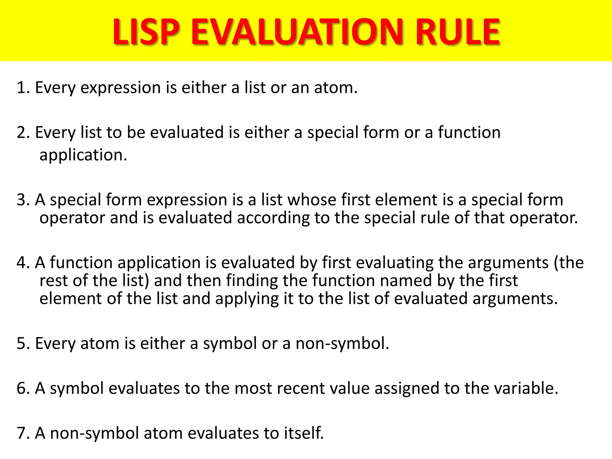 LISP EVALUATION RULE
1. Every expression is either a list or an atom.
2. Every list to be evaluated is either a special form or a function
application.
3. A special form expression is a list whose first element is a special form
operator and is evaluated according to the special rule of that operator.
4. A function application is evaluated by first evaluating the arguments (the
rest of the list) and then finding the function named by the first
element of the list and applying it to the list of evaluated arguments.
5. Every atom is either a symbol or a non-symbol.
6. A symbol evaluates to the most recent value assigned to the variable.
7. A non-symbol atom evaluates to itself.
 