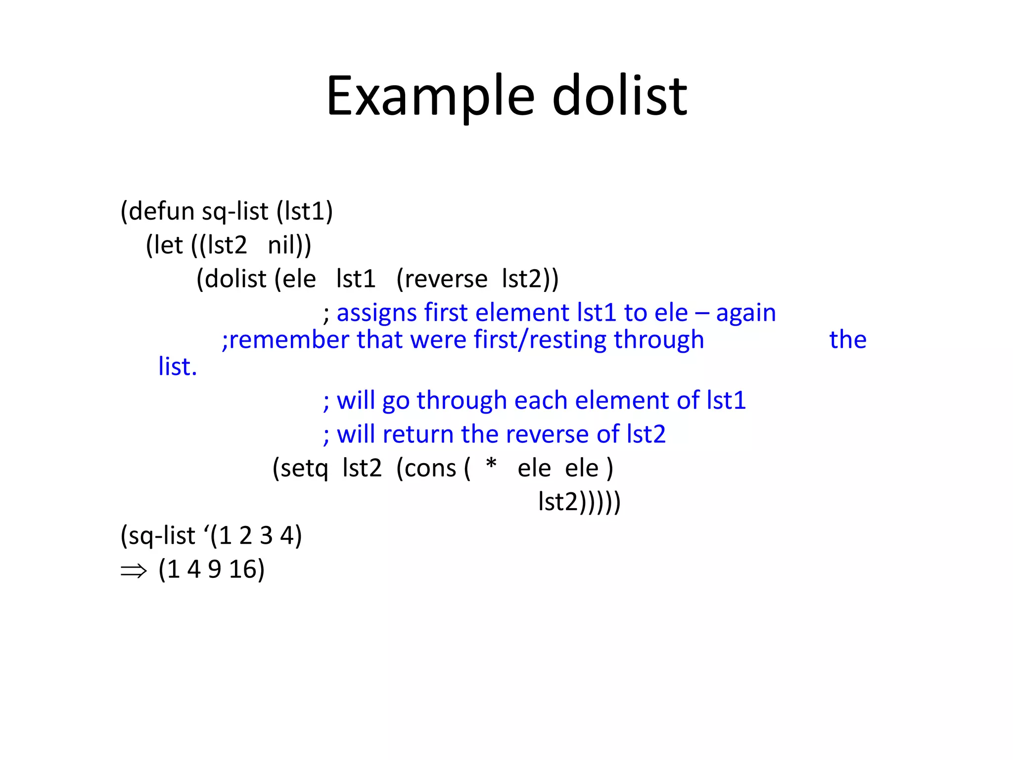 Example dolist
(defun sq-list (lst1)
(let ((lst2 nil))
(dolist (ele lst1 (reverse lst2))
; assigns first element lst1 to ele – again
;remember that were first/resting through the
list.
; will go through each element of lst1
; will return the reverse of lst2
(setq lst2 (cons ( * ele ele )
lst2)))))
(sq-list ‘(1 2 3 4)
 (1 4 9 16)
 