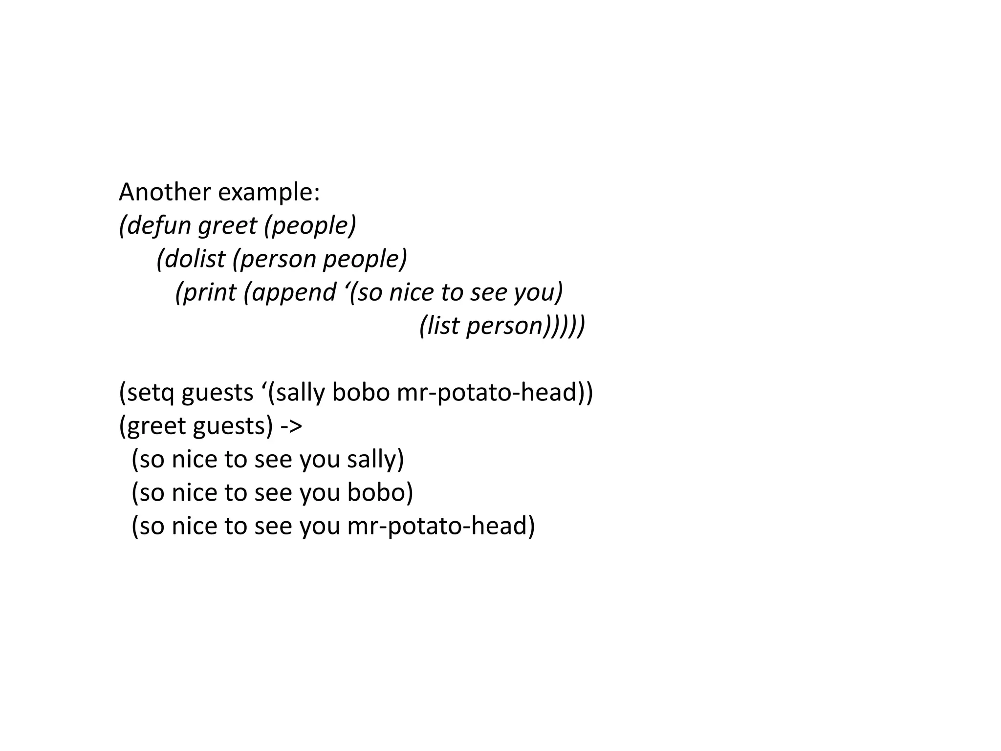 Another example:
(defun greet (people)
(dolist (person people)
(print (append ‘(so nice to see you)
(list person)))))
(setq guests ‘(sally bobo mr-potato-head))
(greet guests) ->
(so nice to see you sally)
(so nice to see you bobo)
(so nice to see you mr-potato-head)
 