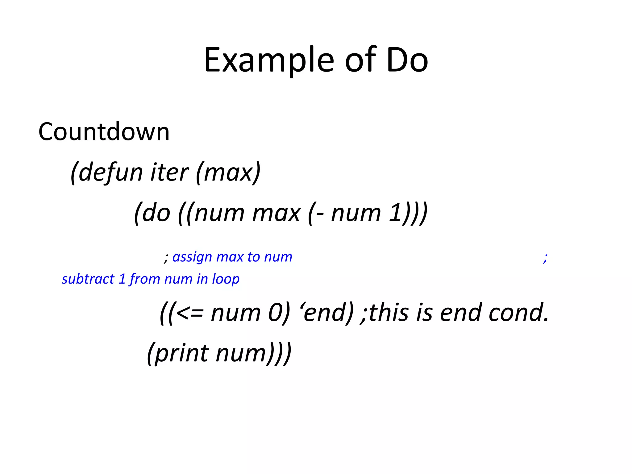 Example of Do
Countdown
(defun iter (max)
(do ((num max (- num 1)))
; assign max to num ;
subtract 1 from num in loop
((<= num 0) ‘end) ;this is end cond.
(print num)))
 