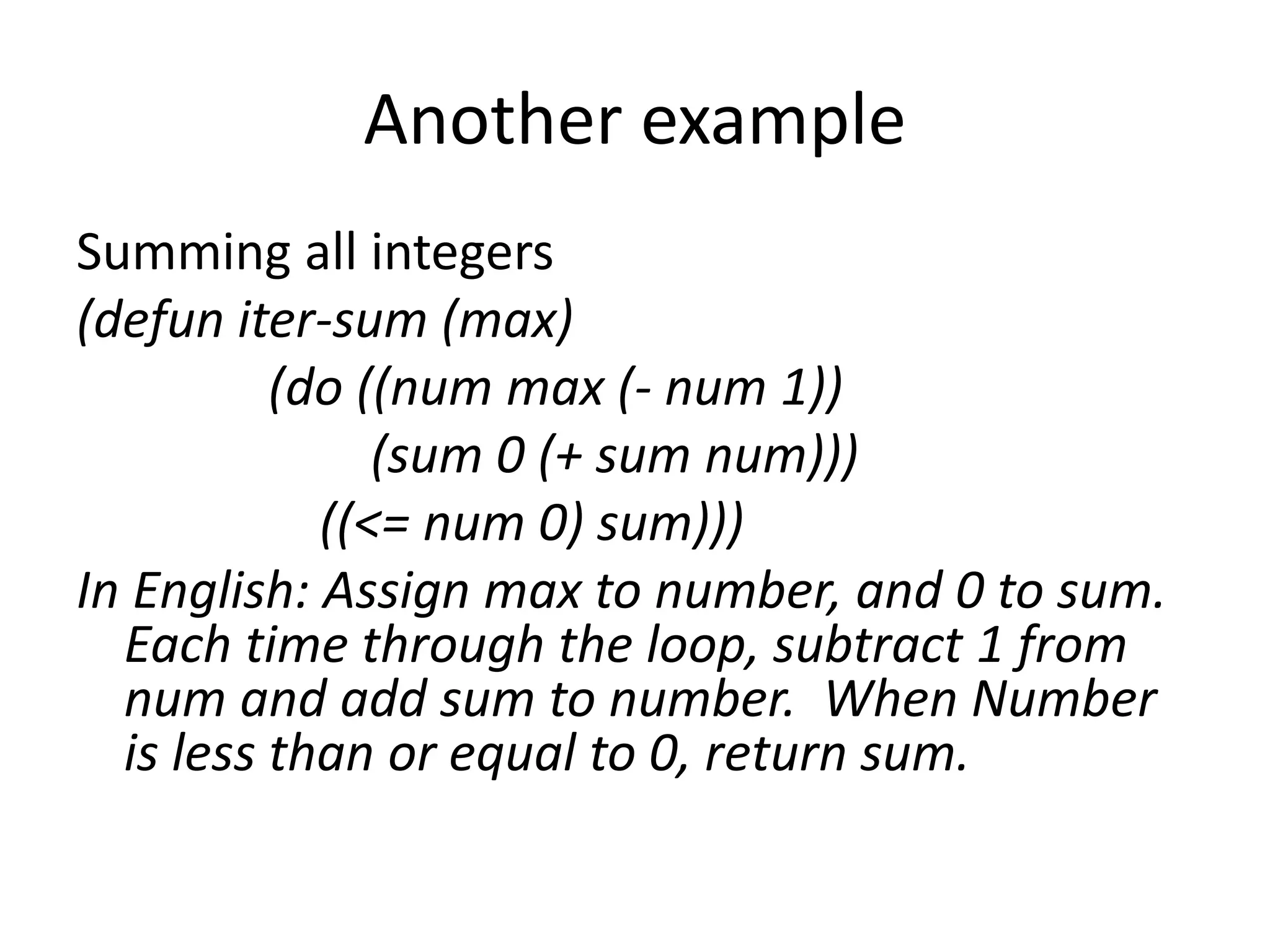 Another example
Summing all integers
(defun iter-sum (max)
(do ((num max (- num 1))
(sum 0 (+ sum num)))
((<= num 0) sum)))
In English: Assign max to number, and 0 to sum.
Each time through the loop, subtract 1 from
num and add sum to number. When Number
is less than or equal to 0, return sum.
 