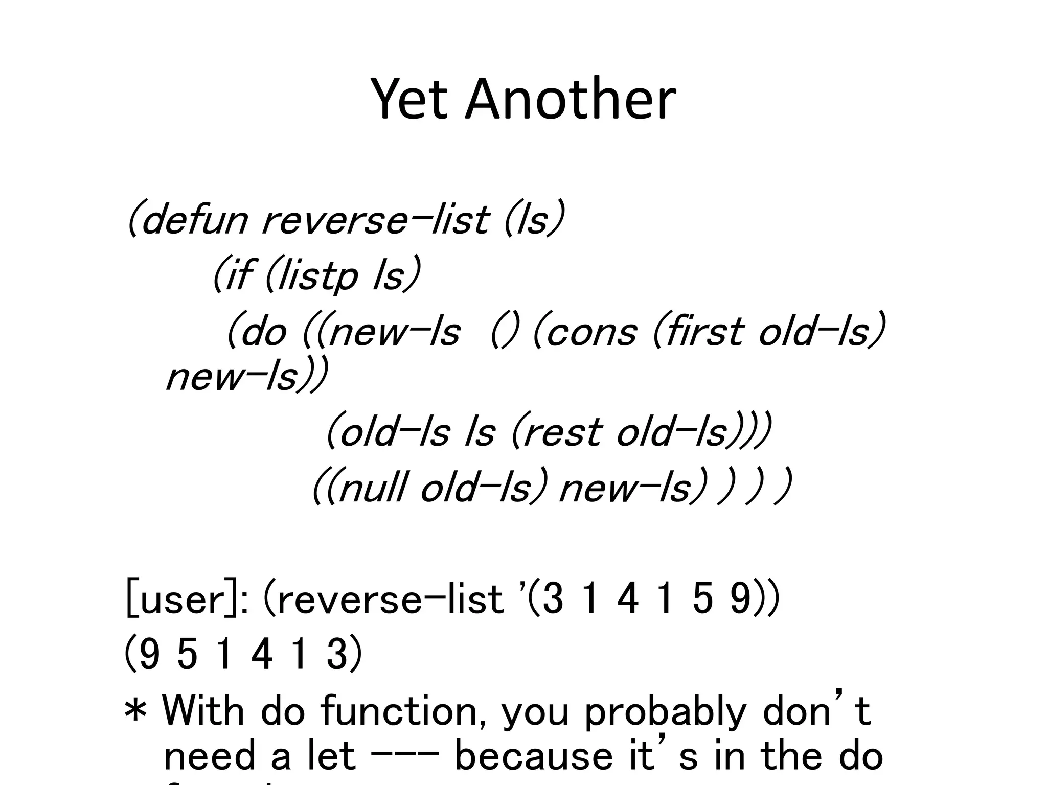 Yet Another
(defun reverse-list (ls)
(if (listp ls)
(do ((new-ls () (cons (first old-ls)
new-ls))
(old-ls ls (rest old-ls)))
((null old-ls) new-ls) ) ) )
[user]: (reverse-list '(3 1 4 1 5 9))
(9 5 1 4 1 3)
* With do function, you probably don’t
need a let --- because it’s in the do
 