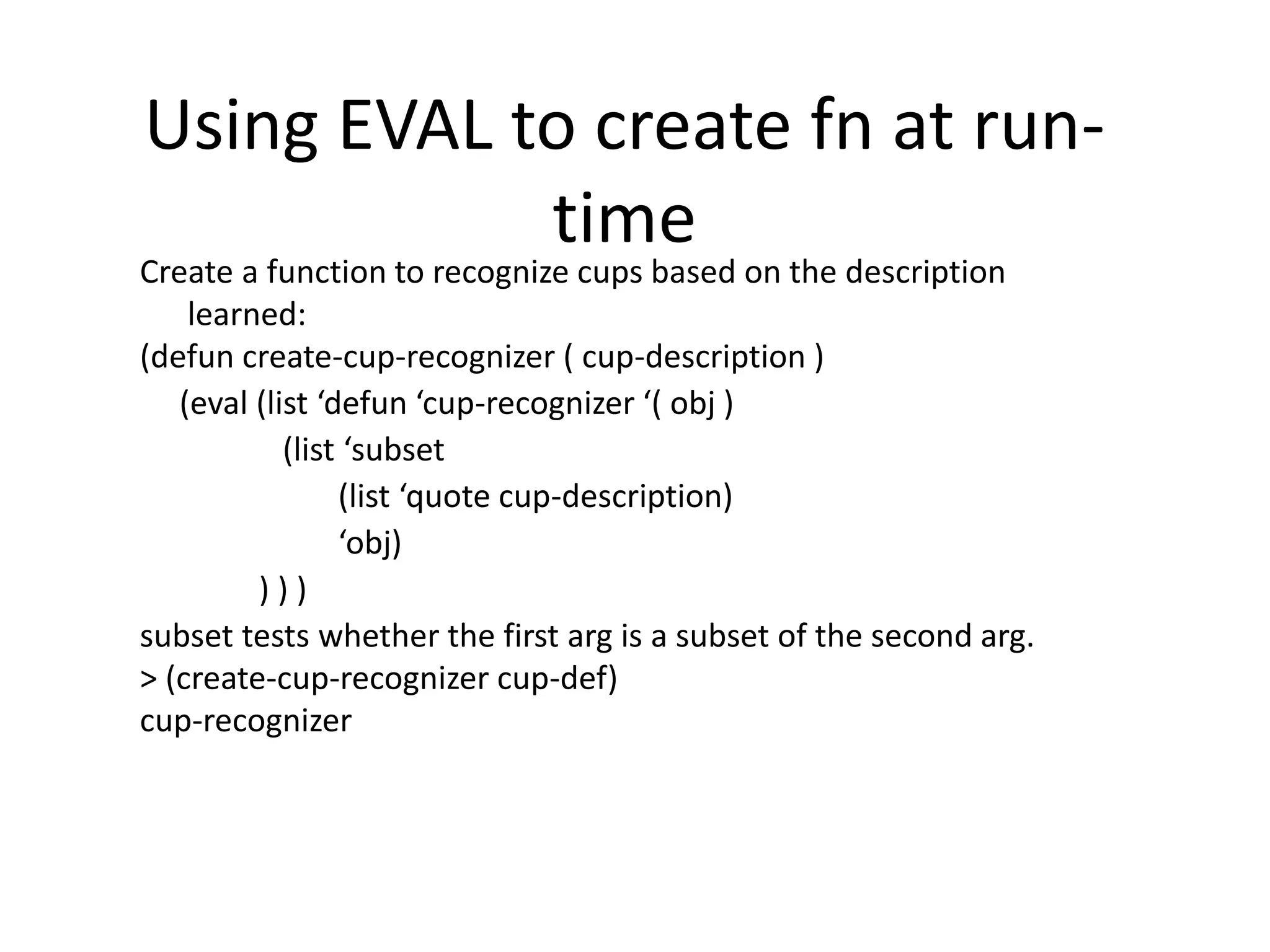 Using EVAL to create fn at run-
time
Create a function to recognize cups based on the description
learned:
(defun create-cup-recognizer ( cup-description )
(eval (list ‘defun ‘cup-recognizer ‘( obj )
(list ‘subset
(list ‘quote cup-description)
‘obj)
) ) )
subset tests whether the first arg is a subset of the second arg.
> (create-cup-recognizer cup-def)
cup-recognizer
 