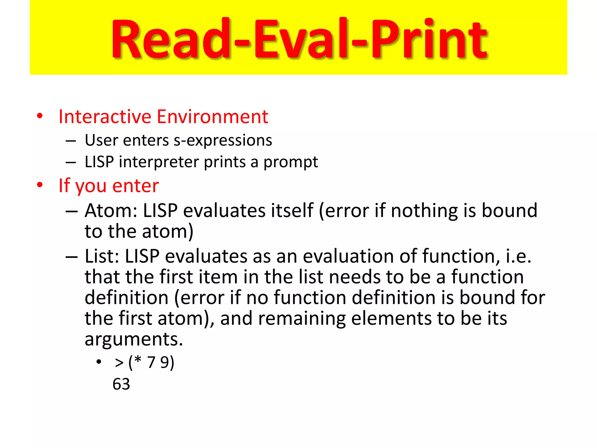 Read-Eval-Print
• Interactive Environment
– User enters s-expressions
– LISP interpreter prints a prompt
• If you enter
– Atom: LISP evaluates itself (error if nothing is bound
to the atom)
– List: LISP evaluates as an evaluation of function, i.e.
that the first item in the list needs to be a function
definition (error if no function definition is bound for
the first atom), and remaining elements to be its
arguments.
• > (* 7 9)
63
 