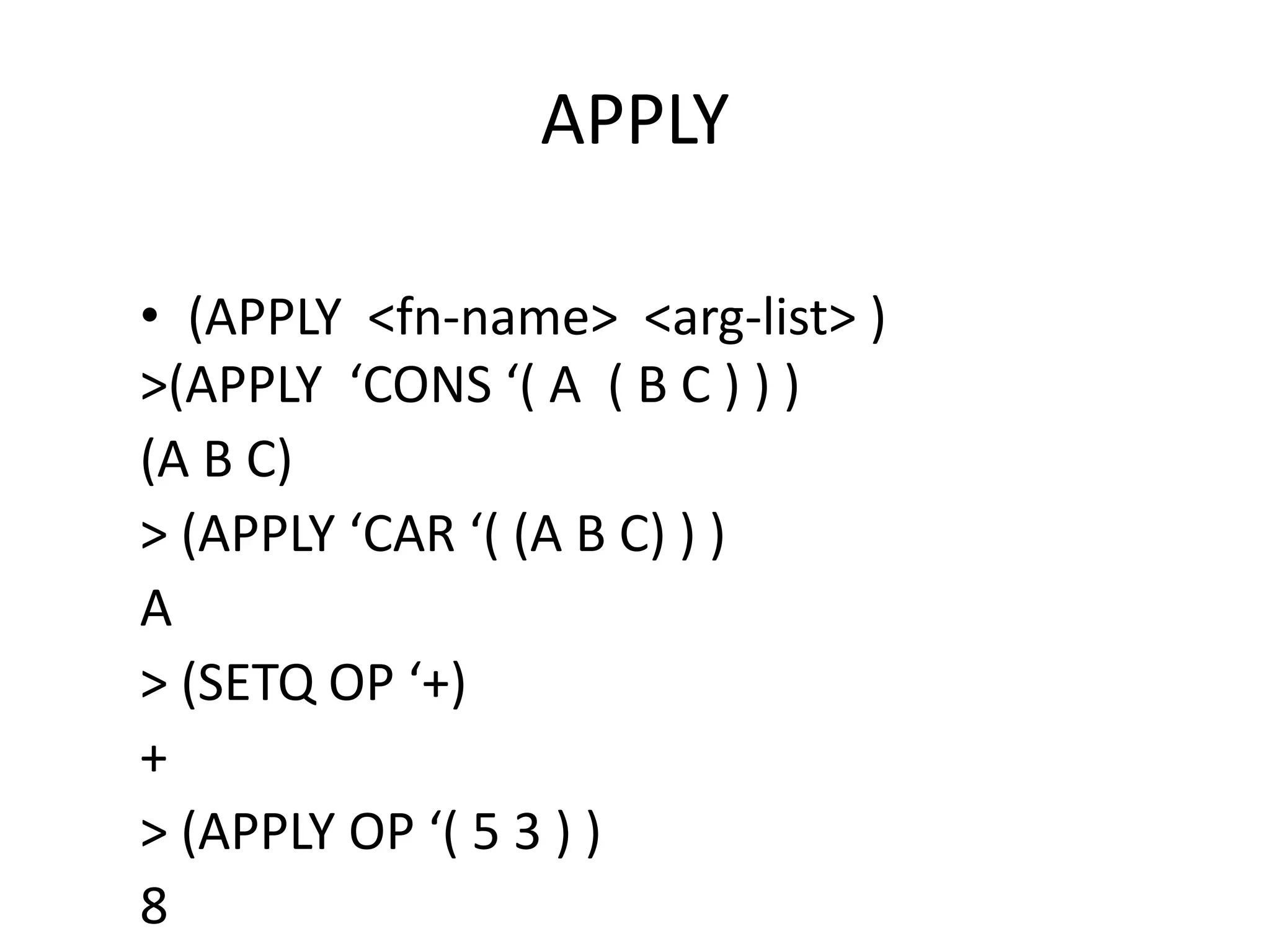 APPLY
• (APPLY <fn-name> <arg-list> )
>(APPLY ‘CONS ‘( A ( B C ) ) )
(A B C)
> (APPLY ‘CAR ‘( (A B C) ) )
A
> (SETQ OP ‘+)
+
> (APPLY OP ‘( 5 3 ) )
8
 