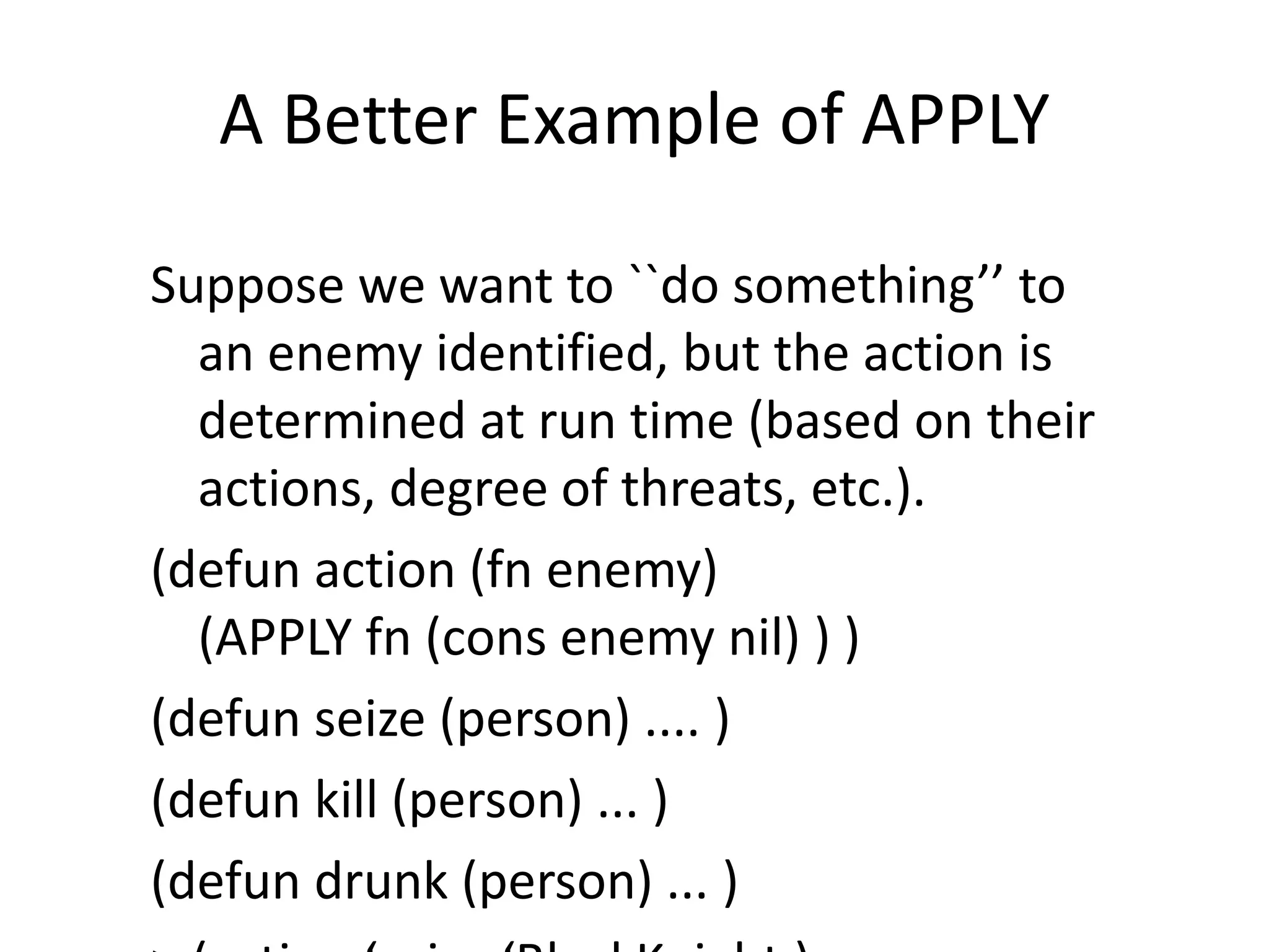 A Better Example of APPLY
Suppose we want to ``do something’’ to
an enemy identified, but the action is
determined at run time (based on their
actions, degree of threats, etc.).
(defun action (fn enemy)
(APPLY fn (cons enemy nil) ) )
(defun seize (person) .... )
(defun kill (person) ... )
(defun drunk (person) ... )
 