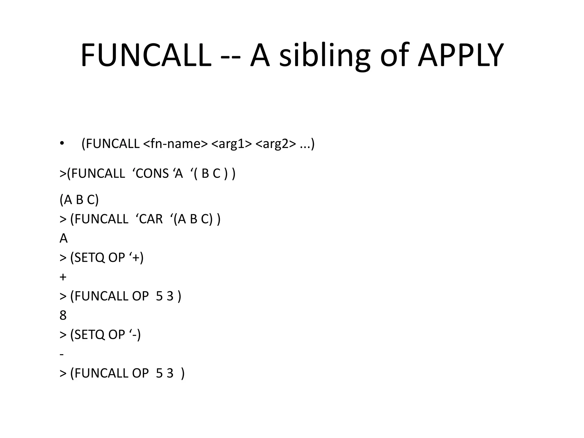 FUNCALL -- A sibling of APPLY
• (FUNCALL <fn-name> <arg1> <arg2> ...)
>(FUNCALL ‘CONS ‘A ‘( B C ) )
(A B C)
> (FUNCALL ‘CAR ‘(A B C) )
A
> (SETQ OP ‘+)
+
> (FUNCALL OP 5 3 )
8
> (SETQ OP ‘-)
-
> (FUNCALL OP 5 3 )
 