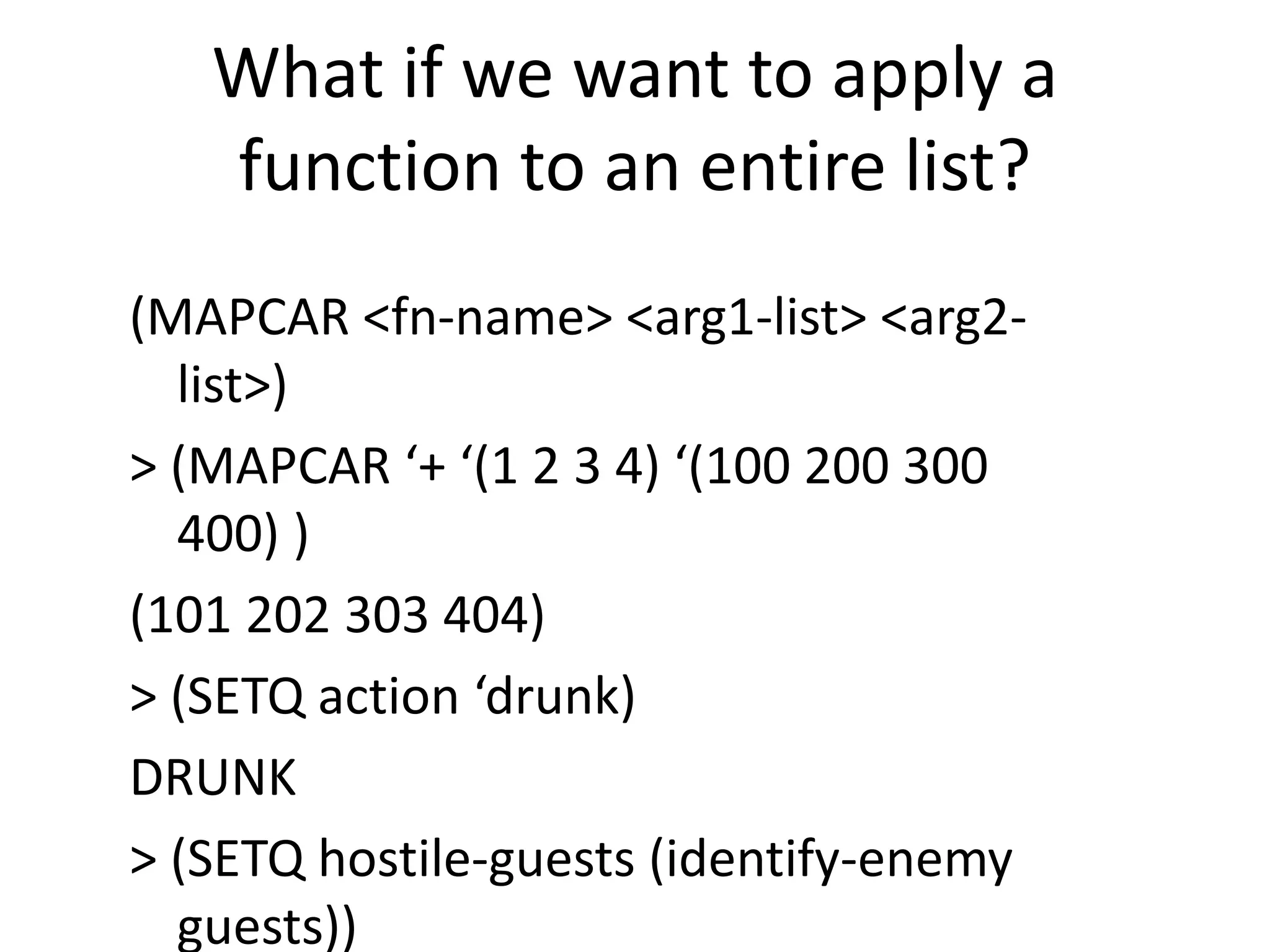 What if we want to apply a
function to an entire list?
(MAPCAR <fn-name> <arg1-list> <arg2-
list>)
> (MAPCAR ‘+ ‘(1 2 3 4) ‘(100 200 300
400) )
(101 202 303 404)
> (SETQ action ‘drunk)
DRUNK
> (SETQ hostile-guests (identify-enemy
guests))
 