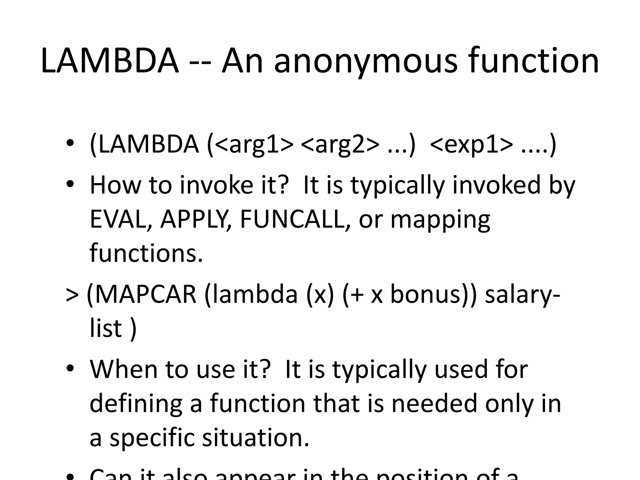 LAMBDA -- An anonymous function
• (LAMBDA (<arg1> <arg2> ...) <exp1> ....)
• How to invoke it? It is typically invoked by
EVAL, APPLY, FUNCALL, or mapping
functions.
> (MAPCAR (lambda (x) (+ x bonus)) salary-
list )
• When to use it? It is typically used for
defining a function that is needed only in
a specific situation.
 
