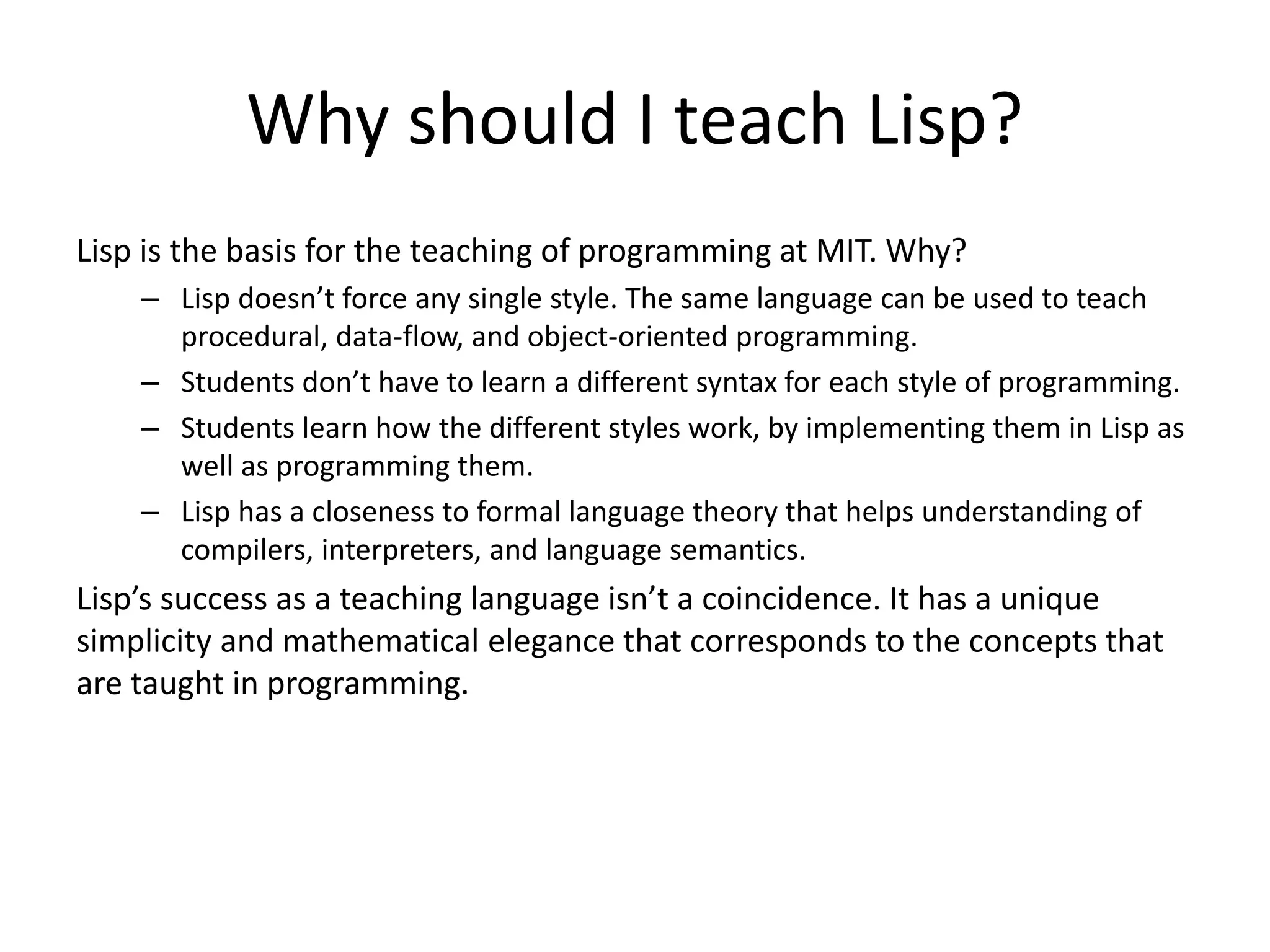 Why should I teach Lisp?
Lisp is the basis for the teaching of programming at MIT. Why?
– Lisp doesn’t force any single style. The same language can be used to teach
procedural, data-flow, and object-oriented programming.
– Students don’t have to learn a different syntax for each style of programming.
– Students learn how the different styles work, by implementing them in Lisp as
well as programming them.
– Lisp has a closeness to formal language theory that helps understanding of
compilers, interpreters, and language semantics.
Lisp’s success as a teaching language isn’t a coincidence. It has a unique
simplicity and mathematical elegance that corresponds to the concepts that
are taught in programming.
 