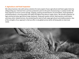 4. Agriculture and Food Inspection
We reduce business risks with various solutions for every aspect of your agricultural and food supply chains by
safeguarding your interests from a primary production point to the point of processing or custody transfer. We
have expertise to ensure correct storage, shipping, packing and distribution of commodities, food ingredients
and food products, ensuring quality and safety throughout the diverse supply chains. We provide inspection of
high commercial value agricultural cargo shipments, along with quality control, field inventory confirmation
and many other related services, thus protecting the value of bulk cargo agricultural commodity products. One
of the strengths of our approach is that we offer a truly global service while still being able to meet local
needs.
 