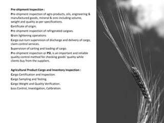 Pre-shipment Inspection :
Pre-shipment inspection of agro products, oils, engineering &
manufactured goods, mineral & ores including volume,
weight and quality as per specifications.
Certificate of origin.
Pre-shipment inspection of refrigerated cargoes.
Grain lightening operations
Cargo out-turn supervision of discharge and delivery of cargo,
claim control services.
Supervision of carting and loading of cargo.
Pre-shipment inspection or PSI, is an important and reliable
quality control method for checking goods' quality while
clients buy from the suppliers.
Agricultural Product Cargo and Inventory Inspection :
Cargo Certification and Inspection.
Cargo Sampling and Testing.
Cargo Weight and Quality Verification.
Loss Control, Investigation, Calibration.
 