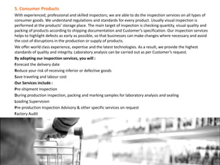5. Consumer Products
With experienced, professional and skilled inspectors; we are able to do the inspection services on all types of
consumer goods. We understand regulations and standards for every product. Usually visual inspection is
performed at the products’ storage place. The main target of inspection is checking quantity, visual quality and
packing of products according to shipping documentation and Customer’s specification. Our inspection services
helps to highlight defects as early as possible, so that businesses can make changes where necessary and avoid
the cost of disruptions in the production or supply of products.
We offer world class experience, expertise and the latest technologies. As a result, we provide the highest
standards of quality and integrity. Laboratory analysis can be carried out as per Customer’s request.
By adopting our inspection services, you will :
Forecast the delivery date
Reduce your risk of receiving inferior or defective goods
Save traveling and labour cost
Our Services include :
Pre-shipment Inspection
During production inspection, packing and marking samples for laboratory analysis and sealing
Loading Supervision
Pre-production Inspection Advisory & other specific services on request
Factory Audit
 