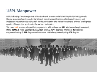 LISPL Manpower
LISPL is having a knowledgeable office staff with proven and trusted inspection backgrounds.
Having a comprehensive understanding of industry specifications, client requirements and
inspection responsibility, LISPL staff works proficiently and have been able to provide the highest
quality of inspection services to the various industries.
We have 148 number of qualified engineers in which there are 111 Mechanical engineers with
DME, BEME, B Tech, CSWIP, B GAS 2, NDT level 2, ASNT degrees. There are 26 Electrical
engineers having D. EEE degree and there are 11 Civil engineers having DCE degree.
 