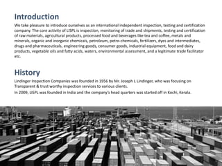 Introduction
We take pleasure to introduce ourselves as an international independent inspection, testing and certification
company. The core activity of LISPL is inspection, monitoring of trade and shipments, testing and certification
of raw materials, agricultural products, processed food and beverages like tea and coffee, metals and
minerals, organic and inorganic chemicals, petroleum, petro-chemicals, fertilizers, dyes and intermediates,
drugs and pharmaceuticals, engineering goods, consumer goods, industrial equipment, food and dairy
products, vegetable oils and fatty acids, waters, environmental assessment, and a legitimate trade facilitator
etc.
History
Lindinger Inspection Companies was founded in 1956 by Mr. Joseph L Lindinger, who was focusing on
Transparent & trust worthy inspection services to various clients.
In 2009, LISPL was founded in India and the company’s head quarters was started off in Kochi, Kerala.
 