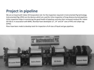 Project in pipeline
We are on board with Indian Oil Corporation Ltd. For the inspection required in Instrumented Pig technology.
Instrumented Pigs (IPIG) are the devices which are used for inline inspection of long distance buried pipelines.
Inline inspection helps in monitoring the good health of pipelines and also their increased residual life. Indian
Oil R & D, in association with BARC, Mumbai have developed 12”, 14” and 24” sizes of IPIG and caliper pig
(CPIG).
Plans have been made to develop tools for inspection of all sizes of liquid and gas pipelines.
 