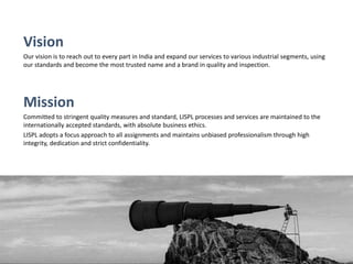 Vision
Our vision is to reach out to every part in India and expand our services to various industrial segments, using
our standards and become the most trusted name and a brand in quality and inspection.
Mission
Committed to stringent quality measures and standard, LISPL processes and services are maintained to the
internationally accepted standards, with absolute business ethics.
LISPL adopts a focus approach to all assignments and maintains unbiased professionalism through high
integrity, dedication and strict confidentiality.
 