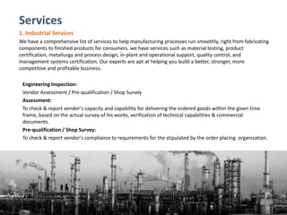 Services
1. Industrial Services
We have a comprehensive list of services to help manufacturing processes run smoothly, right from fabricating
components to finished products for consumers. we have services such as material testing, product
certification, metallurgy and process design, in-plant and operational support, quality control, and
management systems certification. Our experts are apt at helping you build a better, stronger, more
competitive and profitable business.
Engineering Inspection:
Vendor Assessment / Pre-qualification / Shop Survey
Assessment:
To check & report vendor's capacity and capability for delivering the ordered goods within the given time
frame, based on the actual survey of his works, verification of technical capabilities & commercial
documents.
Pre-qualification / Shop Survey:
To check & report vendor's compliance to requirements for the stipulated by the order placing organization.
 