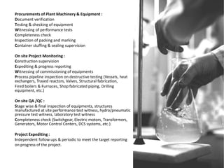 Procurements of Plant Machinery & Equipment :
Document verification
Testing & checking of equipment
Witnessing of performance tests
Completeness check
Inspection of packing and marking
Container stuffing & sealing supervision
On site Project Monitoring :
Construction supervision
Expediting & progress reporting
Witnessing of commissioning of equipments
Process pipeline inspection on destructive testing (Vessels, heat
exchangers, Trayed reactors, Valves, Structural fabrication,
Fired boilers & Furnaces, Shop fabricated piping, Drilling
equipment, etc.)
On site QA /QC :
Stage wise & final inspection of equipments, structures
manufactured at site performance test witness, hydro/pneumatic
pressure test witness, laboratory test witness
Completeness check (Switchgear, Electric motors, Transformers,
Generators, Motor Control Centers, DCS systems, etc.)
Project Expediting :
Independent follow ups & periodic to meet the target reporting
on progress of the project.
 