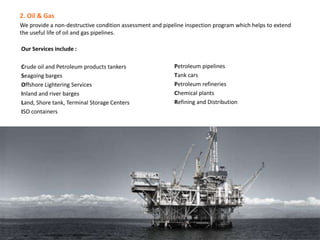 2. Oil & Gas
We provide a non-destructive condition assessment and pipeline inspection program which helps to extend
the useful life of oil and gas pipelines.
Our Services include :
Crude oil and Petroleum products tankers
Seagoing barges
Offshore Lightering Services
Inland and river barges
Land, Shore tank, Terminal Storage Centers
ISO containers
Petroleum pipelines
Tank cars
Petroleum refineries
Chemical plants
Refining and Distribution
 