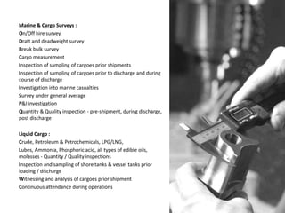 Marine & Cargo Surveys :
On/Off hire survey
Draft and deadweight survey
Break bulk survey
Cargo measurement
Inspection of sampling of cargoes prior shipments
Inspection of sampling of cargoes prior to discharge and during
course of discharge
Investigation into marine casualties
Survey under general average
P&I investigation
Quantity & Quality inspection - pre-shipment, during discharge,
post discharge
Liquid Cargo :
Crude, Petroleum & Petrochemicals, LPG/LNG,
Lubes, Ammonia, Phosphoric acid, all types of edible oils,
molasses - Quantity / Quality inspections
Inspection and sampling of shore tanks & vessel tanks prior
loading / discharge
Witnessing and analysis of cargoes prior shipment
Continuous attendance during operations
 