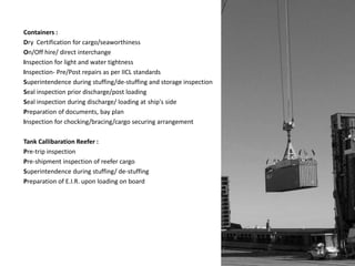 Containers :
Dry Certification for cargo/seaworthiness
On/Off hire/ direct interchange
Inspection for light and water tightness
Inspection- Pre/Post repairs as per IICL standards
Superintendence during stuffing/de-stuffing and storage inspection
Seal inspection prior discharge/post loading
Seal inspection during discharge/ loading at ship's side
Preparation of documents, bay plan
Inspection for chocking/bracing/cargo securing arrangement
Tank Callibaration Reefer :
Pre-trip inspection
Pre-shipment inspection of reefer cargo
Superintendence during stuffing/ de-stuffing
Preparation of E.I.R. upon loading on board
 