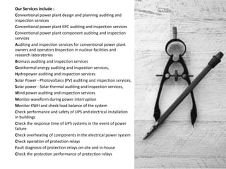 Our Services include :
Conventional power plant design and planning auditing and
inspection services
Conventional power plant EPC auditing and inspection services
Conventional power plant component auditing and inspection
services
Auditing and inspection services for conventional power plant
owners and operators Inspection in nuclear facilities and
research laboratories
Biomass auditing and inspection services
Geothermal energy auditing and inspection services,
Hydropower auditing and inspection services
Solar Power - Photovoltaics (PV) auditing and inspection services,
Solar power - Solar thermal auditing and inspection services,
Wind power auditing and inspection services
Monitor waveform during power interruption
Monitor KWH and check load balance of the system
Check performance and safety of UPS and electrical installation
in buildings
Check the response time of UPS systems in the event of power
failure
Check overheating of components in the electrical power system
Check operation of protection relays
Fault diagnosis of protection relays on-site and in-house
Check the protection performance of protection relays
 