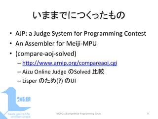 いままでにつくったもの	
•  AJP:	
  a	
  Judge	
  System	
  for	
  Programming	
  Contest	
  
•  An	
  Assembler	
  for	
  Meiji-­‐MPU	
  
•  (compare-­‐aoj-­‐solved)	
  
– hDp://www.arnip.org/compareaoj.cgi	
  
– Aizu	
  Online	
  Judge	
  のSolved	
  比較	
  
– Lisper	
  のため(?)	
  のUI	
  
MCPC:	
  a	
  Compe==ve	
  Programming	
  Circle.	
 9	
 