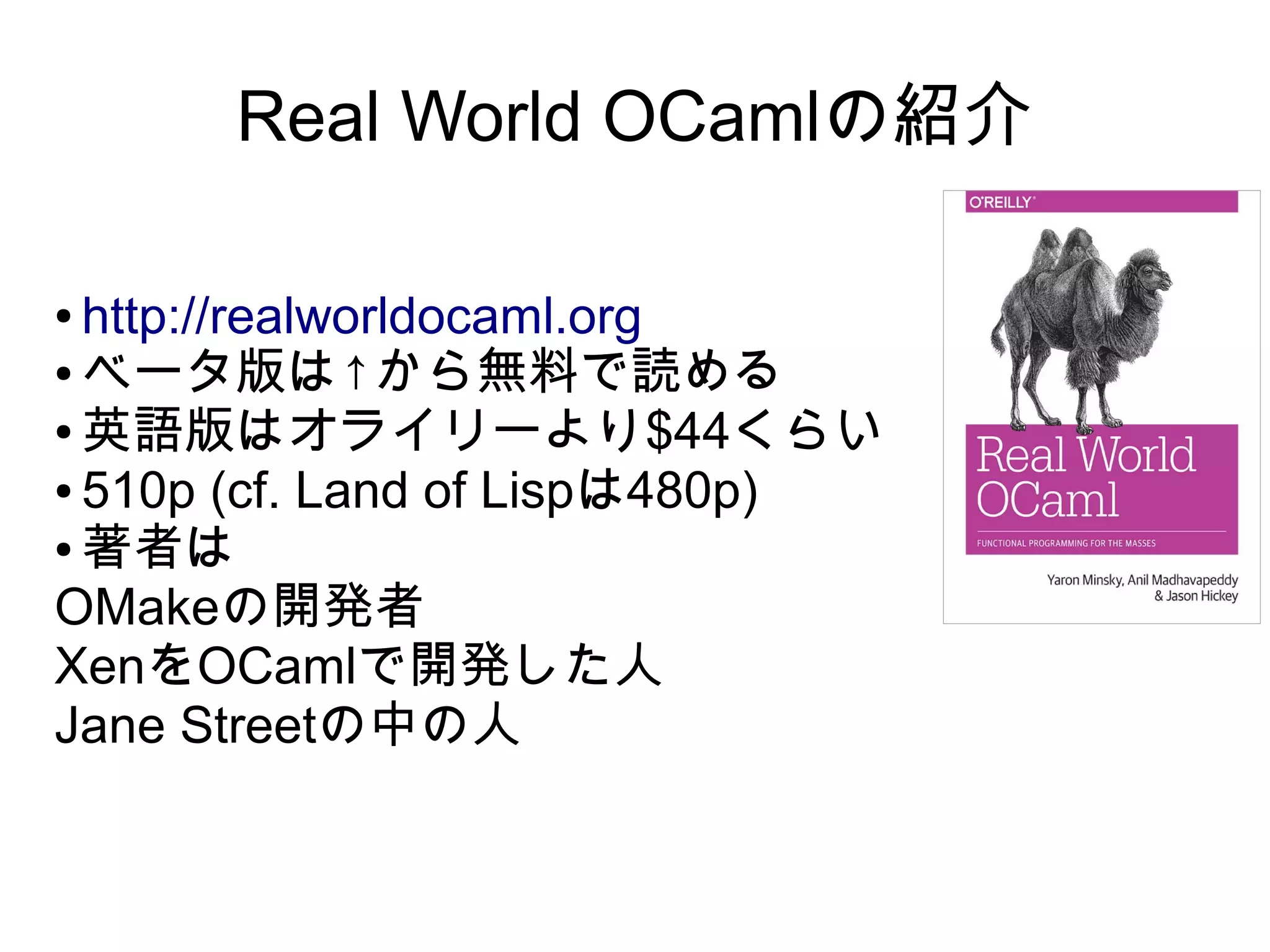 Real World OCamlの紹介
http://realworldocaml.org
● ベータ版は↑から無料で読める
● 英語版はオライリーより$44くらい
● 510p (cf. Land of Lispは480p)
● 著者は
OMakeの開発者
XenをOCamlで開発した人
Jane Streetの中の人
●

 