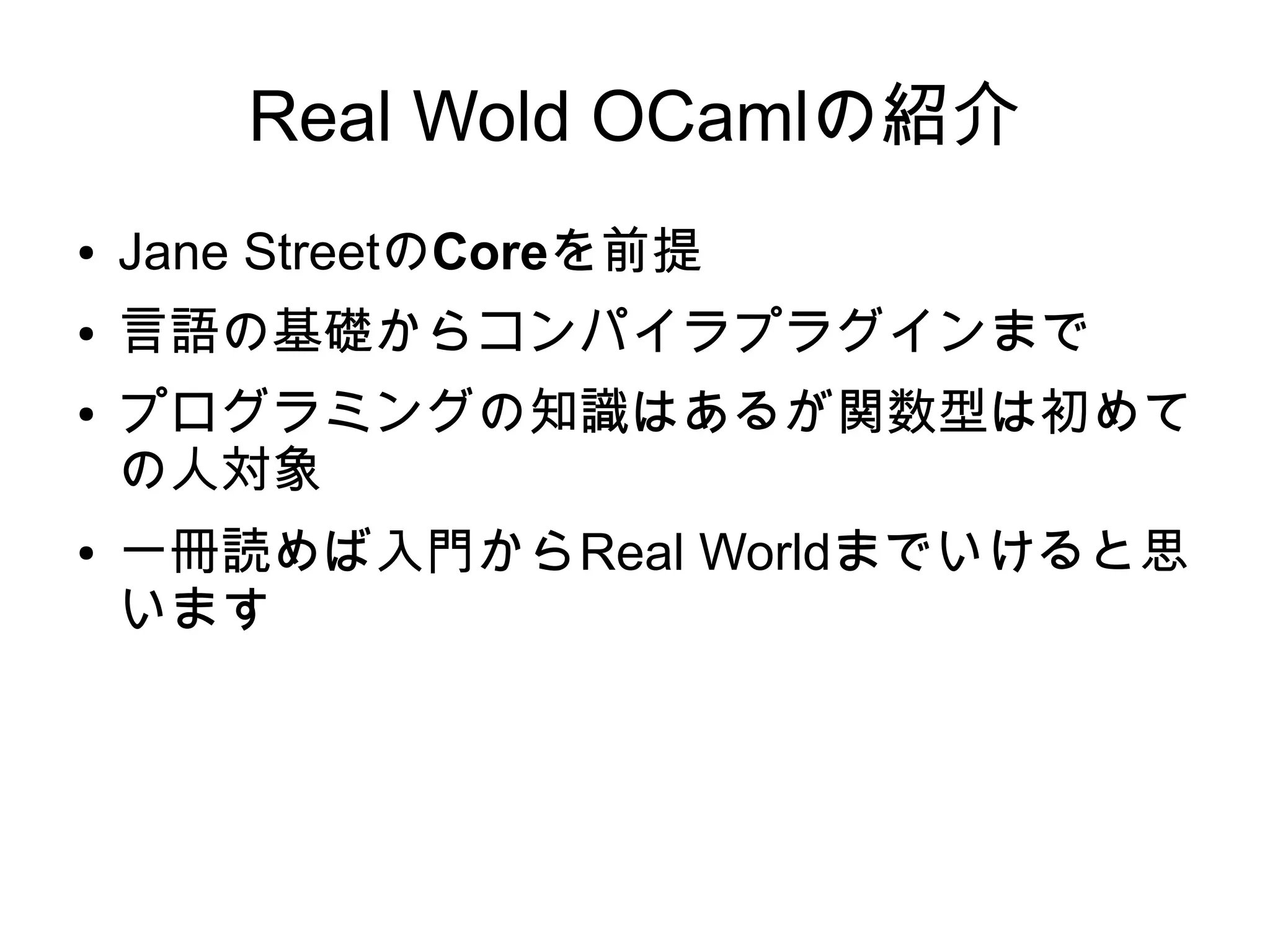 Real Wold OCamlの紹介
●

Jane StreetのCoreを前提

●

言語の基礎からコンパイラプラグインまで

●

●

プログラミングの知識はあるが関数型は初めて
の人対象
一冊読めば入門からReal Worldまでいけると思
います

 