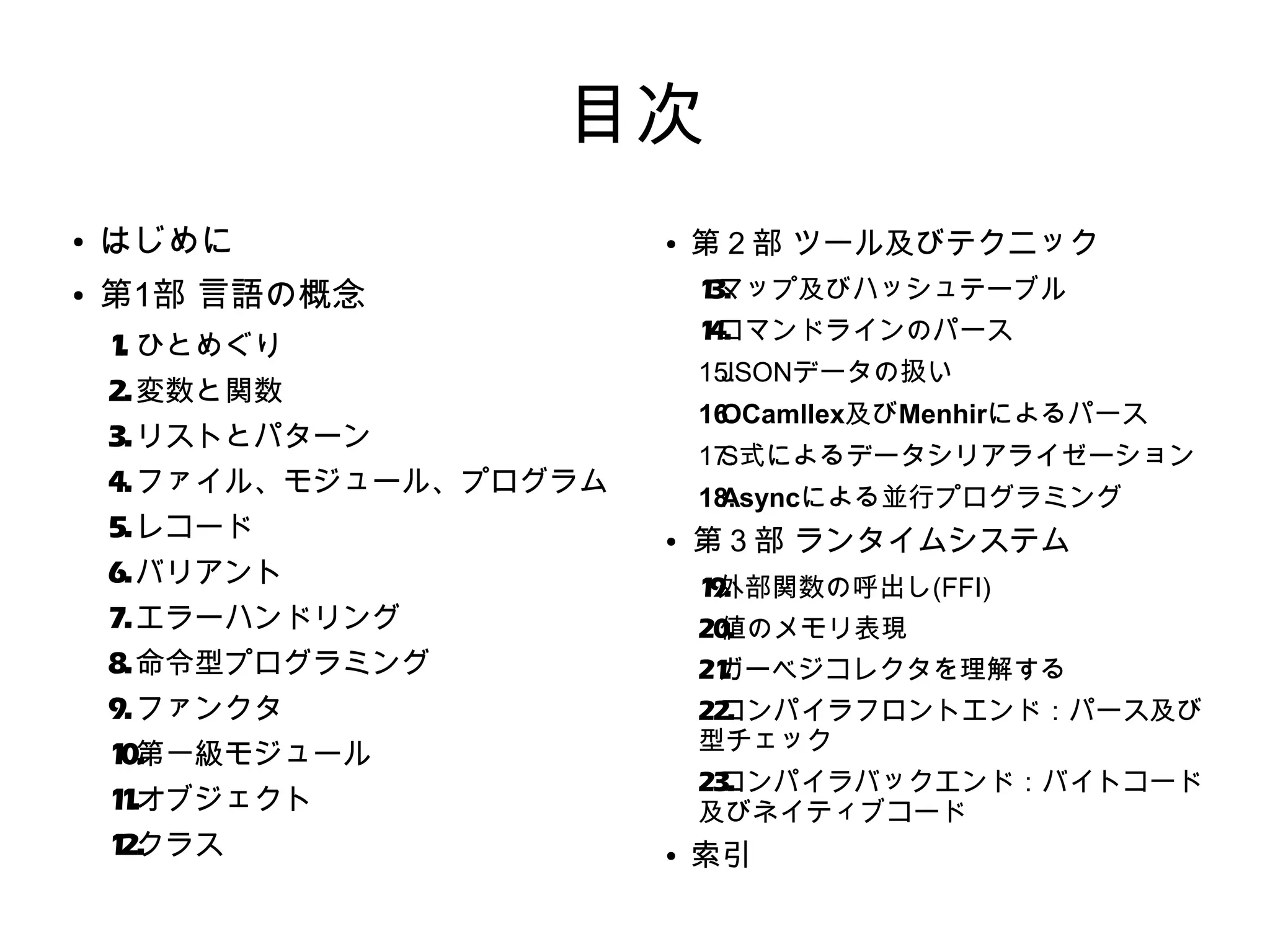 目次
●

はじめに

●

第1部 言語の概念

●

1 マップ及びハッシュテーブル
3.
1 コマンドラインのパース
4.

1 ひとめぐり
.

15.
JSONデータの扱い

2. 変数と関数

16.
OCamllex及びMenhirによるパース

3. リストとパターン

17.
S式によるデータシリアライゼーション

4. ファイル、モジュール、プログラム
5. レコード

18.
Asyncによる並行プログラミング
●

6. バリアント

第３部 ランタイムシステム
1 外部関数の呼出し(FFI)
9.

7. エラーハンドリング

20.
値のメモリ表現

8. 命令型プログラミング

21
ガーベジコレクタを理解する
.

9. ファンクタ

22.
コンパイラフロントエンド：パース及び
型チェック

1 第一級​モジュール
0.

23.
コンパイラバックエンド：バイトコード
及びネイティブコード

1 .オブジェクト
1
1 クラス
2.

第２部 ツール及びテクニック

●

索引

 