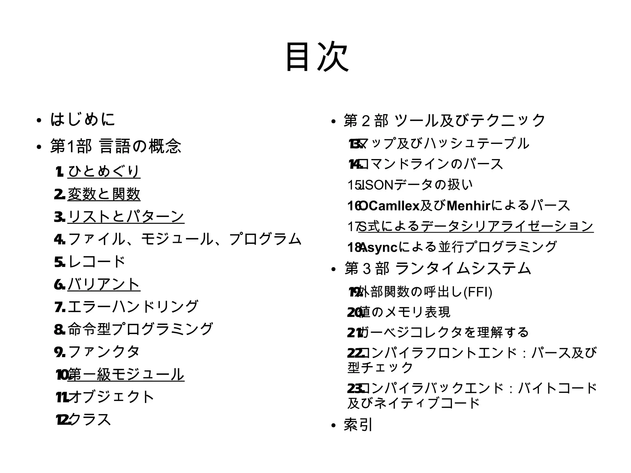 目次
●

はじめに

●

第1部 言語の概念

●

1 マップ及びハッシュテーブル
3.
1 コマンドラインのパース
4.

1 ひとめぐり
.

15.
JSONデータの扱い

2. 変数と関数

16.
OCamllex及びMenhirによるパース

3. リストとパターン

17.
S式によるデータシリアライゼーション

4. ファイル、モジュール、プログラム
5. レコード

18.
Asyncによる並行プログラミング
●

6. バリアント

第３部 ランタイムシステム
1 外部関数の呼出し(FFI)
9.

7. エラーハンドリング

20.
値のメモリ表現

8. 命令型プログラミング

21
ガーベジコレクタを理解する
.

9. ファンクタ

22.
コンパイラフロントエンド：パース及び
型チェック

1 第一級​モジュール
0.

23.
コンパイラバックエンド：バイトコード
及びネイティブコード

1 .オブジェクト
1
1 クラス
2.

第２部 ツール及びテクニック

●

索引

 
