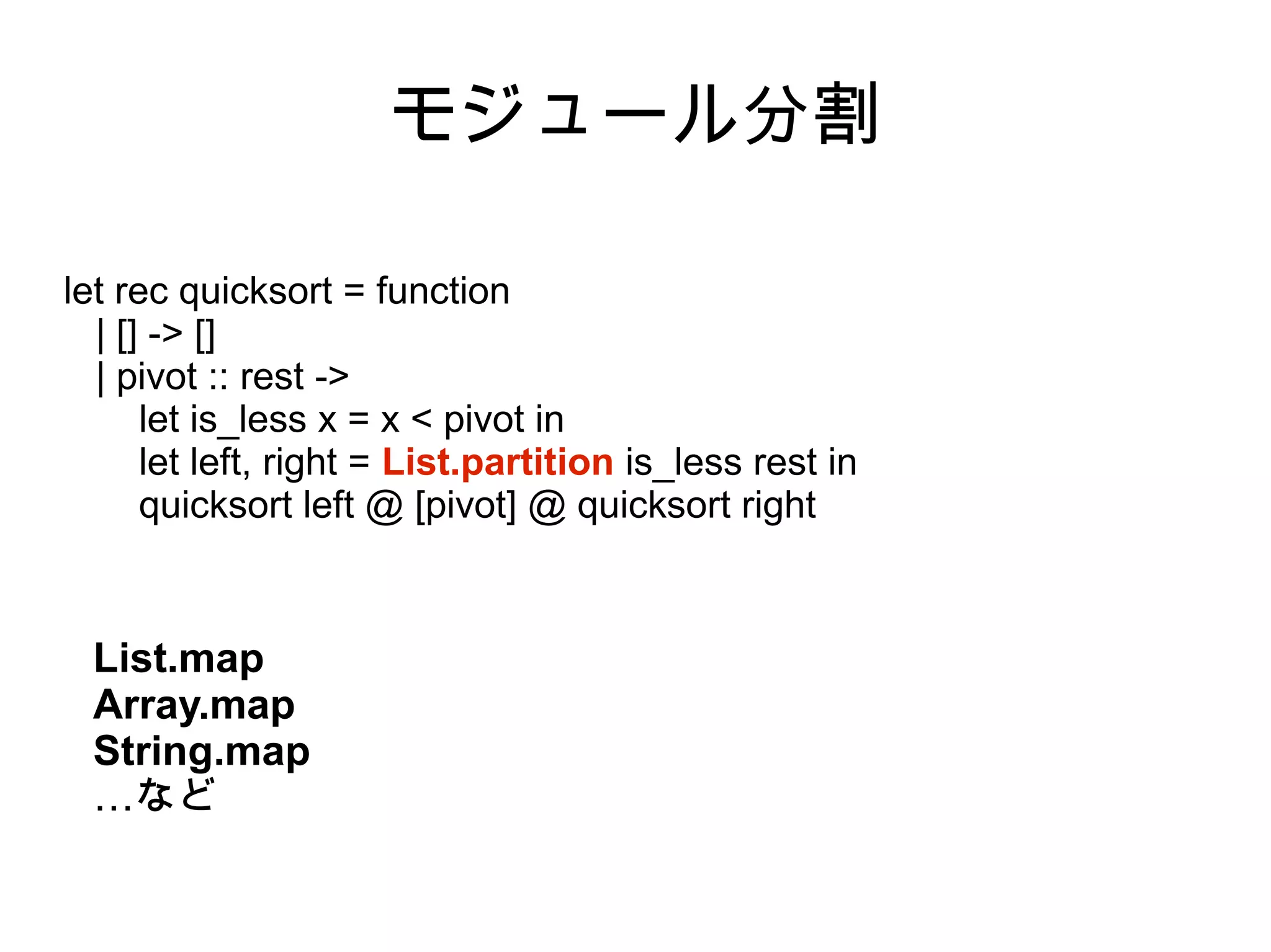 モジュール分割
let rec quicksort = function
| [] -> []
| pivot :: rest ->
let is_less x = x < pivot in
let left, right = List.partition is_less rest in
quicksort left @ [pivot] @ quicksort right

List.map
Array.map
String.map
…など

 
